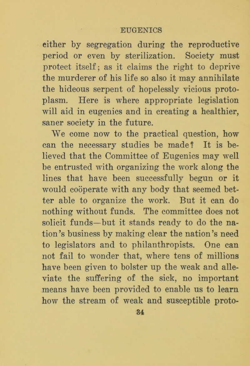 either by segregation during the reproductive period or even by sterilization. Society must protect itself; as it claims the right to deprive the murderer of his life so also it may annihilate the hideous serpent of hopelessly vicious proto- plasm. Here is where appropriate legislation will aid in eugenics and in creating a healthier, saner society in the future. We come now to the practical question, how can the necessary studies be made? It is be- lieved that the Committee of Eugenics may well be entrusted with organizing the work along the lines that have been successfully begun or it would cooperate with any body that seemed bet- ter able to organize the work. But it can do nothing without funds. The committee does not solicit funds—but it stands ready to do the na- tion’s business by making clear the nation’s need to legislators and to philanthropists. One can not fail to wonder that, where tens of millions have been given to bolster up the weak and alle- viate the suffering of the sick, no important means have been provided to enable us to learn how the stream of weak and susceptible proto-