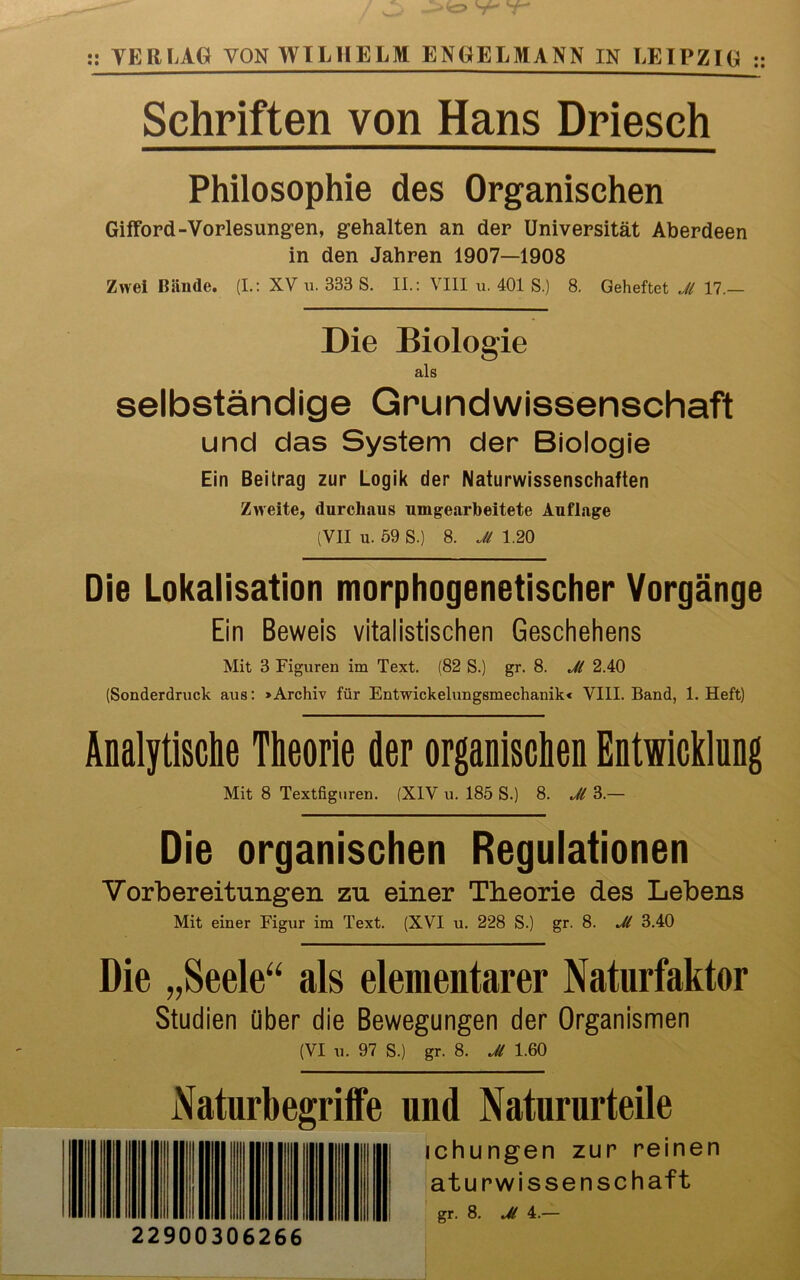 :: TER LAG VON WILHELM ENGELMANN IN LEIPZIG :: Schriften von Hans Driesch Philosophie des Organischen Gifford -Vorlesungen, gehalten an der Universität Aberdeen in den Jahren 1907—1908 Zwei Bände. (I.: XV u. 333 S. II.: VIII u. 401 S.) 8. Geheftet Jl 17.— Die Biologie als selbständige Grundwissenschaft und das System der Biologie Ein Beitrag zur Logik der Naturwissenschaften Zweite, durchaus umgearbeitete Auflage (VII u. 59 S.) 8. Jl 1.20 Die Lokalisation morphogenetischer Vorgänge Ein Beweis vitalistischen Geschehens Mit 3 Figuren im Text. (82 S.) gr. 8. Jl 2.40 (Sonderdruck aus: »Archiv für Entwickelungsmechanik < VIII. Band, 1. Heft) Analytische Theorie der organischen Entwicklung Mit 8 Textfiguren. (XIV u. 185 S.) 8. Jl 3.— Die organischen Regulationen Vorbereitungen zu einer Theorie des Lebens Mit einer Figur im Text. (XVI u. 228 S.) gr. 8. Jl 3.40 Die „Seele“ als elementarer Naturfaktor Studien über die Bewegungen der Organismen (VI u. 97 S.) gr. 8. Jl 1.60 Naturbegriffe und Natururteile I! ichungen zur reinen |j IM | I | | | aturwissenschaft l gr. 8. Jl 4.— 22900306266