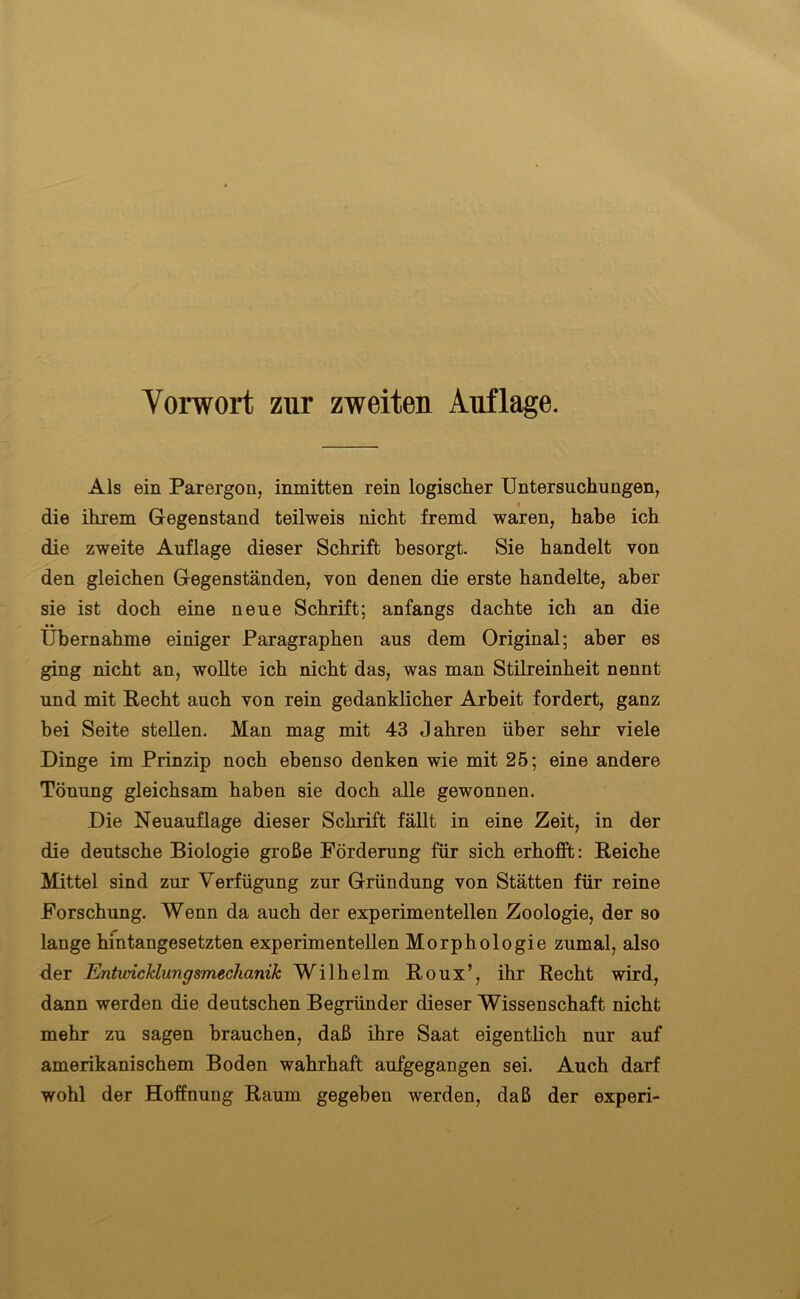 Vorwort zur zweiten Auflage. Als ein Parergon, inmitten rein logischer Untersuchungen, die ihrem Gegenstand teilweis nicht fremd waren, habe ich die zweite Auflage dieser Schrift besorgt. Sie handelt von den gleichen Gegenständen, von denen die erste handelte, aber sie ist doch eine neue Schrift; anfangs dachte ich an die Übernahme einiger Paragraphen aus dem Original; aber es ging nicht an, wollte ich nicht das, was man Stilreinheit nennt und mit Recht auch von rein gedanklicher Arbeit fordert, ganz bei Seite stellen. Man mag mit 43 Jahren über sehr viele Dinge im Prinzip noch ebenso denken wie mit 25; eine andere Tönung gleichsam haben sie doch alle gewonnen. Die Neuauflage dieser Schrift fällt in eine Zeit, in der die deutsche Biologie große Förderung für sich erhofft: Reiche Mittel sind zur Verfügung zur Gründung von Stätten für reine Forschung. Wenn da auch der experimentellen Zoologie, der so lange hintangesetzten experimentellen Morphologie zumal, also der Entwicklungsmechanik Wilhelm Roux’, ihr Recht wird, dann werden die deutschen Begründer dieser Wissenschaft nicht mehr zu sagen brauchen, daß ihre Saat eigentlich nur auf amerikanischem Boden wahrhaft aufgegangen sei. Auch darf wohl der Hoffnung Raum gegeben werden, daß der experi-