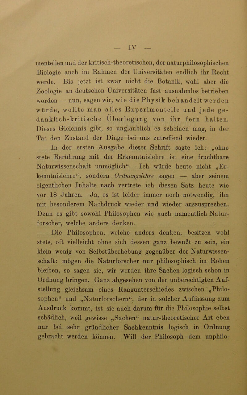 mentellen und der kritisch-theoretischen, der naturphilosopkischen Biologie auch im Rahmen der Universitäten endlich ihr Recht werde. Bis jetzt ist zwar nicht die Botanik, wohl aber die Zoologie an deutschen Universitäten fast ausnahmlos betrieben worden — nun, sagen wir, wie die Physik behandelt werden würde, Avollte man alles Experimentelle und jede ge- danklich-kritische Überlegung von ihr fern halten. Dieses Gleichnis gibt, so unglaublich es scheinen mag, in der Tat den Zustand der Dinge bei uns zutreffend wieder. In der ersten Ausgabe dieser Schrift sagte ich: „ohne stete Berührung mit der Erkenntnislehre ist eine fruchtbare Naturwissenschaft unmöglich“. Ich würde heute nicht „Er- kenntnislehre“, sondern Ordnungslehre sagen — aber seinem eigentlichen Inhalte nach vertrete ich diesen Satz heute wie vor 18 Jahren. Ja, es ist leider immer noch notwendig, ihn mit besonderem Nachdruck wieder und wieder auszusprechen. Denn es gibt sowohl Philosophen wie auch namentlich Natur- forscher, welche anders denken. Die Philosophen, welche anders denken, besitzen wohl stets, oft vielleicht ohne sich dessen ganz bewußt zu sein, ein klein wenig von Selbstüberhebung gegenüber der Naturwissen- schaft: mögen die Naturforscher nur philosophisch im Rohen bleiben, so sagen sie, wir werden ihre Sachen logisch schon in Ordnung bringen. Ganz abgesehen von der unberechtigten Auf- stellung gleichsam eines Rangunterschiedes zwischen „Philo- sophen“ und „Naturforschern“, der in solcher Auffassung zum Ausdruck kommt, ist sie auch darum für die Philosophie selbst schädlich, weil gewisse „Sachen“ natur-theoretischer Art eben nur bei sehr gründlicher Sachkenntnis logisch in Ordnung gebracht werden können. Will der Philosoph dem unphilo-