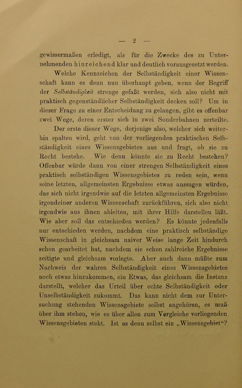 gewissermaßen erledigt, als für die Zwecke des zu Unter- nehmenden hinreichend klar und deutlich vorausgesetzt werden. Welche Kennzeichen der Selbständigkeit einer Wissen- schaft kann es denn nuu überhaupt geben, wenn der Begriff der Selbständigkeit strenge gefaßt werden, sich also nicht mit praktisch gegenständlicher Selbständigkeit decken soll? Um in dieser Frage zu einer Entscheidung zu gelangen, gibt es offenbar zwei Wege, deren erster sich in zwei Sonderbahnen zerteilte. Der erste dieser Wege, derjenige also, welcher sich weiter- hin spalten wird, geht von der vorliegenden praktischen Selb- ständigkeit eines Wissensgebietes aus und fragt, ob sie zu Recht bestehe. Wie denn könnte sie zu Recht bestehen? Offenbar würde dann von einer strengen Selbständigkeit eines praktisch selbständigen Wissensgebietes zu reden sein, wenn seine letzten, allgemeinsten Ergebnisse etwas aussagen würden, das sich nicht irgendwie auf die letzten allgemeinsten Ergebnisse irgendeiner anderen Wissenschaft zurückführen, sich also nicht irgendwie aus ihnen ableiten, mit ihrer Hilfe darstellen läßt. Wie aber soll das entschieden werden? Es könnte jedenfalls nur entschieden werden, nachdem eine praktisch selbständige Wissenschaft in gleichsam naiver Weise lange Zeit hindurch schon gearbeitet hat, nachdem sie schon zahlreiche Ergebnisse zeitigte und gleichsam vorlegte. Aber auch dann müßte zum Nachweis der wahren Selbständigkeit eines Wissensgebietes noch etwas hinzukommen, ein Etwas, das gleichsam die Instanz darstellt, welcher das Urteil über echte Selbständigkeit oder Unselbständigkeit zukommt. Das kann nicht dem zur Unter- suchung stehenden Wissensgebiete selbst angehören, es muß über ihm stehen, wie es über allen zum Vergleiche vorliegenden Wissensgebieten steht. Ist es denn selbst ein „Wissensgebiet“?