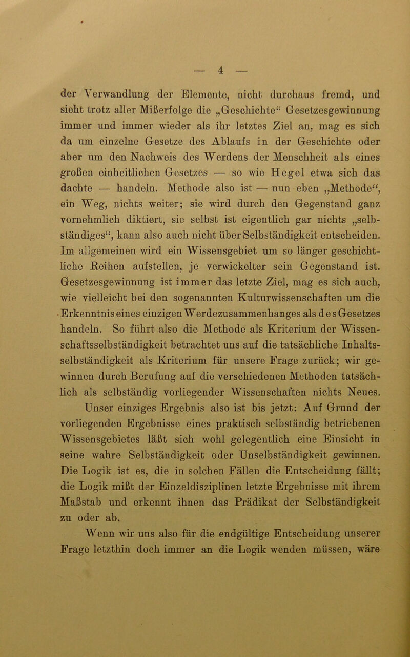 der Verwandlung der Elemente, nicht durchaus fremd, und sieht trotz aller Mißerfolge die „Geschichte“ Gesetzesgewinnung immer und immer wieder als ihr letztes Ziel an, mag es sich da um einzelne Gesetze des Ablaufs in der Geschichte oder aber um den Nachweis des Werdens der Menschheit als eines großen einheitlichen Gesetzes — so wie Hegel etwa sich das dachte — handeln. Methode also ist — nun eben „Methode“, ein Weg, nichts weiter; sie wird durch den Gegenstand ganz vornehmlich diktiert, sie selbst ist eigentlich gar nichts „selb- ständiges“, kann also auch nicht über Selbständigkeit entscheiden. Im allgemeinen wird ein Wissensgebiet um so länger geschicht- liche Reihen aufstellen, je verwickelter sein Gegenstand ist. Gesetzesgewinnung ist immer das letzte Ziel, mag es sich auch, wie vielleicht bei den sogenannten Kulturwissenschaften um die • Erkenntnis eines einzigen Werdezusammenhanges als d e s Gesetzes handeln. So führt also die Methode als Kriterium der Wissen- schaftsselbständigkeit betrachtet uns auf die tatsächliche Inhalts- selbständigkeit als Kriterium für unsere Frage zurück; wir ge- winnen durch Berufung auf die verschiedenen Methoden tatsäch- lich als selbständig vorliegender Wissenschaften nichts Neues. Unser einziges Ergebnis also ist bis jetzt: Auf Grund der vorliegenden Ergebnisse eines praktisch selbständig betriebenen Wissensgebietes läßt sich wohl gelegentlich eine Einsicht in seine wahre Selbständigkeit oder Unselbständigkeit gewinnen. Die Logik ist es, die in solchen Fällen die Entscheidung fällt; die Logik mißt der Einzeldisziplinen letzte Ergebnisse mit ihrem Maßstab und erkennt ihnen das Prädikat der Selbständigkeit zu oder ab. Wenn wir uns also für die endgültige Entscheidung unserer Frage letzthin doch immer an die Logik wenden müssen, wäre