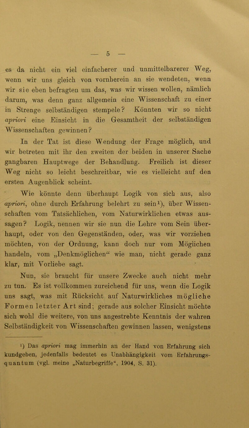 es da nicht ein viel einfacherer und unmittelbarerer Weg, wenn wir uns gleich von vornherein an sie wendeten, wenn wir sie eben befragten um das, was wir wissen wollen, nämlich darum, was denn ganz allgemein eine Wissenschaft zu einer in Strenge selbständigen stempele ? Könnten wir so nicht cipriori eine Einsicht in die Gesamtheit der selbständigen Wissenschaften gewinnen ? In der Tat ist diese Wendung der Frage möglich, und wir betreten mit ihr den zweiten der beiden in unserer Sache gangbaren Hauptwege der Behandlung. Freilich ist dieser Weg nicht so leicht beschreitbar, wie es vielleicht auf den ersten Augenblick scheint. Wie könnte denn überhaupt Logik von sich aus, also apriori, ohne durch Erfahrung belehrt zu sein1), über Wissen- schaften vom Tatsächlichen, vom Naturwirklichen etwas aus- sagen? Logik, nennen wir sie nun die Lehre vom Sein über- haupt, oder von den Gegenständen, oder, was wir vorziehen möchten, von der Ordnung, kann doch nur vom Möglichen handeln, vom „Denkmöglichen “ wie man, nicht gerade ganz kiar, mit Vorliebe sagt. Nun, sie braucht für unsere Zwecke auch nicht mehr zu tun. Es ist vollkommen zureichend für uns, wenn die Logik uns sagt, was mit Rücksicht auf Naturwirkliches mögliche Formen letzter Art sind; gerade aus solcher Einsicht möchte sich wohl die weitere, von uns angestrebte Kenntnis der wahren Selbständigkeit von Wissenschaften gewinnen lassen, wenigstens J) Das apriori mag immerhin an der Hand von Erfahrung sich kundgeben, jedenfalls bedeutet es Unabhängigkeit vom Erfahrungs- quantum (vgl. meine „Naturbegriffe“, 1904, S. 31).