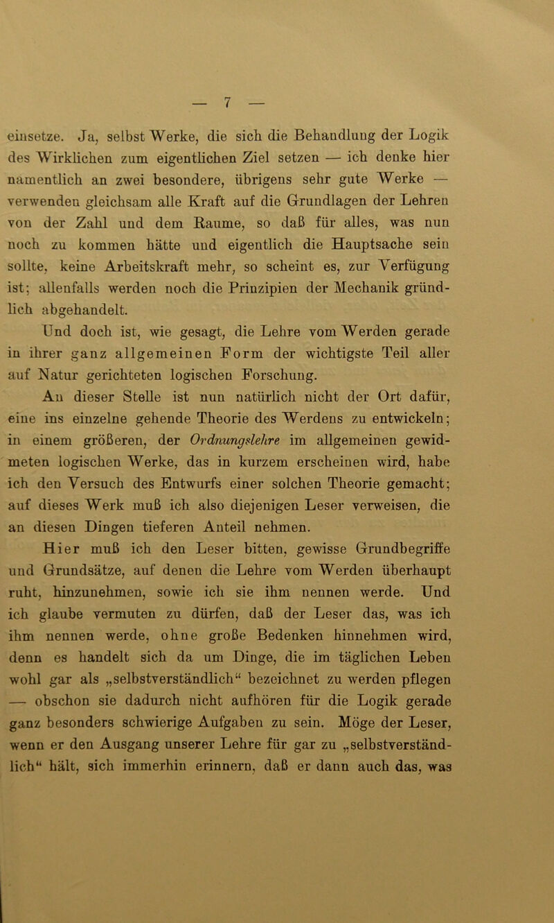 einsetze. Ja, selbst Werke, die sieb die Behandlung der Logik des Wirklichen zum eigentlichen Ziel setzen — ich denke hier namentlich an zwei besondere, übrigens sehr gute Werke — verwenden gleichsam alle Kraft auf die Grundlagen der Lehren von der Zahl und dem Raume, so daß für alles, was nun noch zu kommen hätte und eigentlich die Hauptsache sein sollte, keine Arbeitskraft mehr, so scheint es, zur Verfügung ist; allenfalls werden noch die Prinzipien der Mechanik gründ- lich abgehandelt. Und doch ist, wie gesagt, die Lehre vom Werden gerade in ihrer ganz allgemeinen Form der wichtigste Teil aller auf Natur gerichteten logischen Forschung. An dieser Stelle ist nun natürlich nicht der Ort dafür, eine ins einzelne gehende Theorie des Werdens zu entwickeln; in einem größeren, der Ordnungslehre im allgemeinen gewid- meten logischen Werke, das in kurzem erscheinen wird, habe ich den Versuch des Entwurfs einer solchen Theorie gemacht; auf dieses Werk muß ich also diejenigen Leser verweisen, die an diesen Dingen tieferen Anteil nehmen. H ier muß ich den Leser bitten, gewisse Grundbegriffe und Grundsätze, auf denen die Lehre vom Werden überhaupt ruht, hinzunehmen, sowie ich sie ihm nennen werde. Und ich glaube vermuten zu dürfen, daß der Leser das, was ich ihm nennen werde, ohne große Bedenken hinnehmen wird, denn es handelt sich da um Dinge, die im täglichen Leben wohl gar als „selbstverständlich“ bezeichnet zu werden pflegen — obschon sie dadurch nicht aufhören für die Logik gerade ganz besonders schwierige Aufgaben zu sein. Möge der Leser, wenn er den Ausgang unserer Lehre für gar zu „selbstverständ- lich“ hält, sich immerhin erinnern, daß er dann auch das, was