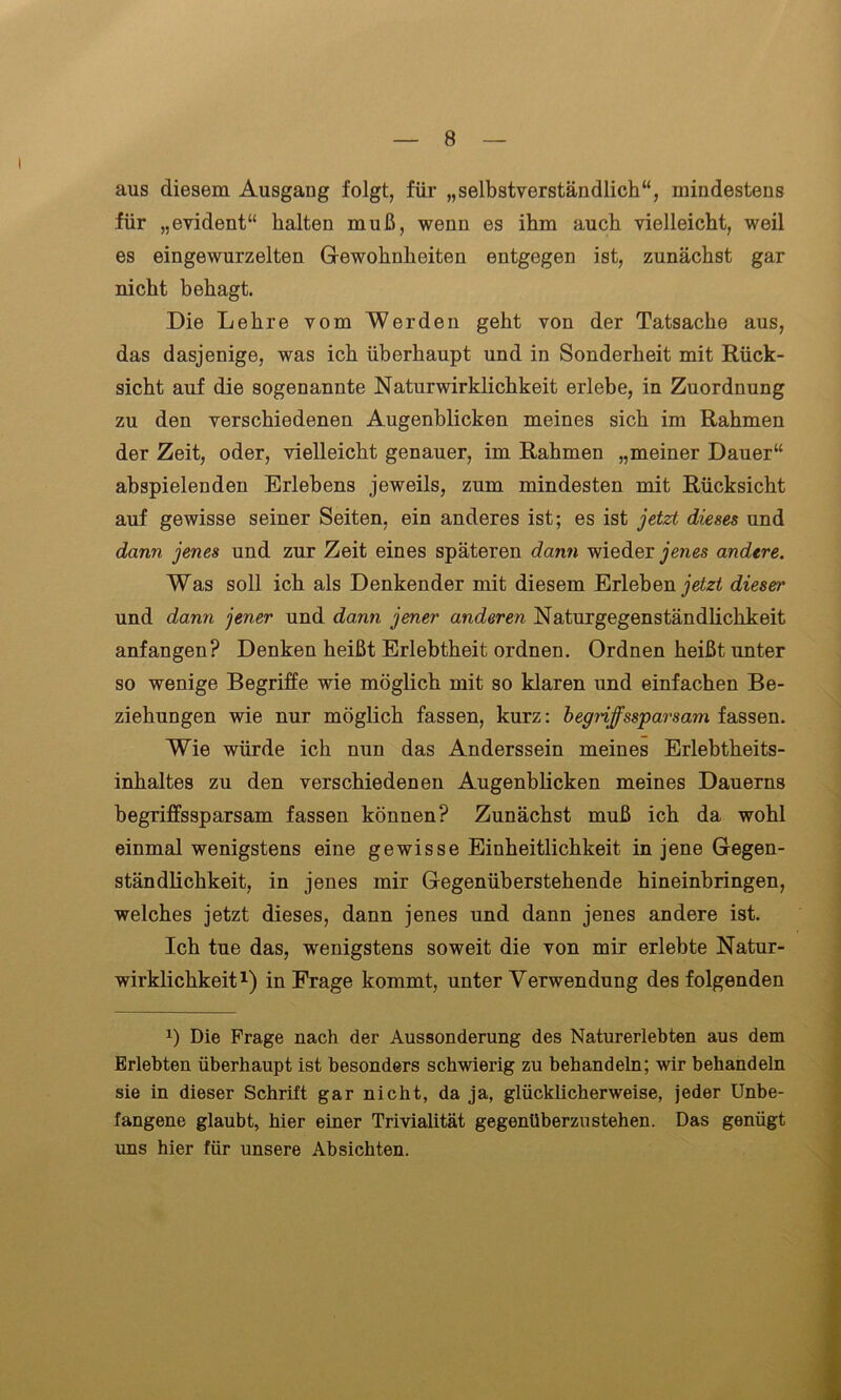 aus diesem Ausgang folgt, für „selbstverständlich“, mindestens für „evident“ halten muß, wenn es ihm auch vielleicht, weil es eingewurzelten Gewohnheiten entgegen ist, zunächst gar nicht behagt. Die Lehre vom Werden geht von der Tatsache aus, das dasjenige, was ich überhaupt und in Sonderheit mit Rück- sicht auf die sogenannte Naturwirklichkeit erlebe, in Zuordnung zu den verschiedenen Augenblicken meines sich im Rahmen der Zeit, oder, vielleicht genauer, im Rahmen „meiner Dauer“ abspielenden Erlebens jeweils, zum mindesten mit Rücksicht auf gewisse seiner Seiten, ein anderes ist; es ist jetzt dieses und dann jenes und zur Zeit eines späteren dann wieder jenes andere. Was soll ich als Denkender mit diesem Erleben jetzt dieser und dann jener und dann jener anderen Naturgegenständlichkeit anfangen? Denken heißt Erlebtheit ordnen. Ordnen heißt unter so wenige Begriffe wie möglich mit so klaren und einfachen Be- ziehungen wie nur möglich fassen, kurz: begriffssparsam fassen. Wie würde ich nun das Anderssein meines Erlebtheits- inhaltes zu den verschiedenen Augenblicken meines Dauerns begriffssparsam fassen können? Zunächst muß ich da wohl einmal wenigstens eine gewisse Einheitlichkeit in jene Gegen- ständlichkeit, in jenes mir Gegenüberstehende hineinbringen, welches jetzt dieses, dann jenes und dann jenes andere ist. Ich tue das, wenigstens soweit die von mir erlebte Natur- wirklichkeit1) in Frage kommt, unter Verwendung des folgenden *) Die Frage nach der Aussonderung des Naturerlebten aus dem Erlebten überhaupt ist besonders schwierig zu behandeln; wir behandeln sie in dieser Schrift gar nicht, da ja, glücklicherweise, jeder Unbe- fangene glaubt, hier einer Trivialität gegenüberzustehen. Das genügt uns hier für unsere Absichten.