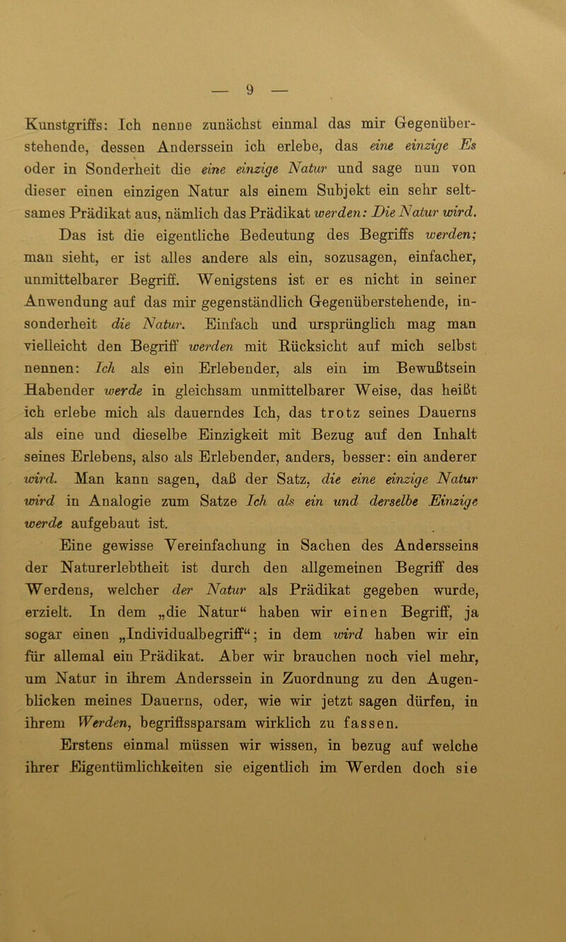 Kunstgriffs: Ich nenue zunächst einmal das mir Gegenüber- stehende, dessen Anderssein ich erlebe, das eine einzige Es oder in Sonderheit die eine einzige Natur und sage nun von dieser einen einzigen Natur als einem Subjekt ein sehr selt- sames Prädikat aus, nämlich das Prädikat werden: Die Natur wird. Das ist die eigentliche Bedeutung des Begriffs werden; man sieht, er ist alles andere als ein, sozusagen, einfacher, unmittelbarer Begriff. Wenigstens ist er es nicht in seiner Anwendung auf das mir gegenständlich Gegenüberstehende, in- sonderheit die Natur. Einfach und ursprünglich mag man vielleicht den Begriff werden mit Rücksicht auf mich selbst nennen: Ich als ein Erlebender, als ein im Bewußtsein Habender werde in gleichsam unmittelbarer Weise, das heißt ich erlebe mich als dauerndes Ich, das trotz seines Dauerns als eine und dieselbe Einzigkeit mit Bezug auf den Inhalt seines Erlebens, also als Erlebender, anders, besser: ein anderer wird. Man kann sagen, daß der Satz, die eine einzige Natur wird in Analogie zum Satze Ich als ein und derselbe Einzige werde auf gebaut ist. Eine gewisse Vereinfachung in Sachen des Andersseins der Naturerlebtheit ist durch den allgemeinen Begriff des Werdens, welcher deny Natur als Prädikat gegeben wurde, erzielt. In dem „die Natur“ haben wir einen Begriff, ja sogar einen „Individualbegriff“; in dem wird haben wir ein für allemal ein Prädikat. Aber wir brauchen noch viel mehr, um Natur in ihrem Anderssein in Zuordnung zu den Augen- blicken meines Dauerns, oder, wie wir jetzt sagen dürfen, in ihrem Werden, begriffssparsam wirklich zu fassen. Erstens einmal müssen wir wissen, in bezug auf welche ihrer Eigentümlichkeiten sie eigentlich im Werden doch sie