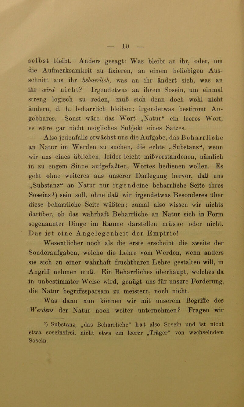 selbst bleibt. Anders gesagt: Was bleibt an ihr, oder, am die Aufmerksamkeit zu fixieren, an einem beliebigen Aus- schnitt aus ihr beharrlich, was an ihr ändert sich, was an ihr wird nicht? Irgendetwas an ihrem Sosein, um einmal streng logisch zu reden, muß sich denn doch wohl nicht ändern, d. h. beharrlich bleiben; irgendetwas bestimmt An- gebbares. Sonst wäre das Wort „Natur“ ein leeres Wort, es wäre gar nicht mögliches Subjekt eines Satzes. Also jedenfalls erwächst uns die Aufgabe, das Beharrliche an Natur im Werden zu suchen, die echte „Substanz“, wenn wir uns eines üblichen, leider leicht mißverstandenen, nämlich in zu engem Sinne aufgefaßten, Wortes bedienen wollen. Es geht ohne weiteres aus unserer Darlegung hervor, daß uns „Substanz“ an Natur nur irgendeine beharrliche Seite ihres Soseinssein soll, ohne daß wir irgendetwas Besonderes über diese beharrliche Seite wüßten; zumal also wissen wir nichts darüber, ob das wahrhaft Beharrliche an Natur sich in Form sogenannter Dinge im Raume darstellen müsse oder nicht. Das ist eine Angelegenheit der Empirie! Wesentlicher noch als die erste erscheint die zweite der Sonderaufgaben, welche die Lehre vom Werden, wenn anders sie sich zu einer wahrhaft fruchtbaren Lehre gestalten will, in Angriff nehmen muß. Ein Beharrliches überhaupt, welches da in unbestimmter Weise wird, genügt uns für unsere Forderung, die Natur begriffssparsam zu meistern, noch nicht. Was dann nun können wir mit unserem Begriffe des Werdens der Natur noch weiter unternehmen? Fragen wir J) Substanz, „das Beharrliche“ hat also Sosein und ist nicht etwa soseinsfrei, nicht etwa ein leerer „Träger“ von wechselndem Sosein.