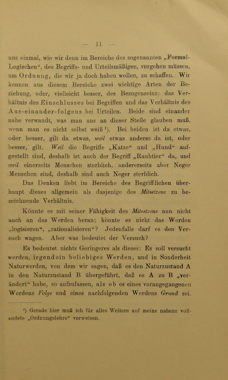 uns einmal, wie wir denn im Bereiche des sogenannten „Formal- Logischen“, des Begriffs- und Urteilsmäßigen, vorgehen müssen, um Ordnung, die wir ja doch haben wollen, zu schaffen. Wir kennen aus diesem Bereiche zwei wichtige Arten der Be- ziehung, oder, vielleicht besser, des Bezogenseins: das Ver- hältnis des Einschlusses bei Begriffen und das Verhältnis des Aus-einauder-folgens bei Urteilen. Beide sind einander nahe verwandt, was man uns an dieser Stelle glauben muß, wenn man es nicht selbst weiß*). Bei beiden ist da etwas, oder besser, gilt da etwas, weil etwas anderes da ist, oder besser, gilt. Weil die Begriffe „Katze“ und „Hund“ auf- gestellt sind, deshalb ist auch der Begriff „Raubtier“ da, und weil einerseits Menschen sterblich, andererseits aber Neger Menschen sind, deshalb sind auch Neger sterblich. Das Denken liebt im Bereiche des Begrifflichen über- haupt dieses allgemein als dasjenige des Mitsetzens zu be- zeichnende Verhältnis. Könnte es mit seiner Fähigkeit des Mitsetzens nun nicht auch an das Werden heran; könnte es nicht das Werden ..logisieren“, „rationalisieren“? Jedenfalls darf es den Ver- such wagen. Aber was bedeutet der Versuch? Es bedeutet nichts Geringeres als dieses: Es soll versucht werden, irgendein beliebiges Werden, und in Sonderheit Naturwerden, von dem wir sagen, daß es den Naturzustand A in den Naturzustand B übergeführt, daß es A zu B „ver- ändert“ habe, so aufzufassen, als ob es eines vorangegangeneu Werdens Folge und eines nachfolgenden Werdens Grund sei. *) Gerade hier muß ich für alles Weitere auf meine nahezu voll- endete „Ordnungslehre“ verweisen.