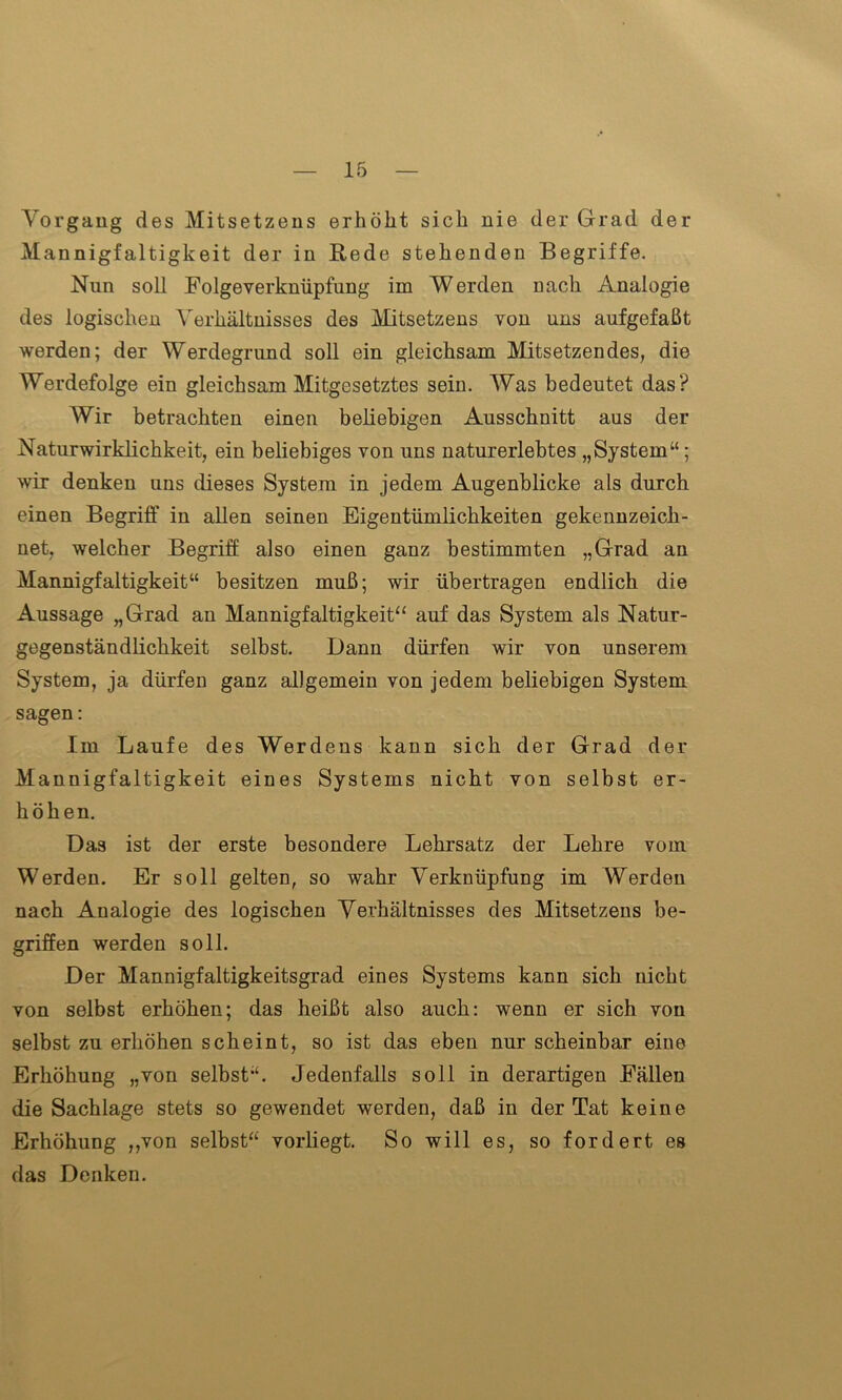 Vorgang des Mitsetzens erhöht sich nie der Grad der Mannigfaltigkeit der in Rede stehenden Begriffe. Nun soll Folgeverknüpfung im Werden nach Analogie des logischen Verhältnisses des Mitsetzens von uns aufgefaßt werden; der Werdegrund soll ein gleichsam Mitsetzendes, die Werdefolge ein gleichsam Mitgesetztes sein. Was bedeutet das? Wir betrachten einen beliebigen Ausschnitt aus der Naturwirklichkeit, ein beliebiges von uns naturerlebtes „System“; wir denken uns dieses System in jedem Augenblicke als durch einen Begriff in allen seinen Eigentümlichkeiten gekennzeich- net, welcher Begriff also einen ganz bestimmten „Grad an Mannigfaltigkeit“ besitzen muß; wir übertragen endlich die Aussage „Grad an Mannigfaltigkeit“ auf das System als Natur- gegenständlichkeit selbst. Dann dürfen wir von unserem System, ja dürfen ganz allgemein von jedem beliebigen System sagen: Im Laufe des Werdens kann sich der Grad der Mannigfaltigkeit eines Systems nicht von selbst er- höhen. Das ist der erste besondere Lehrsatz der Lehre vom Werden. Er soll gelten, so wahr Verknüpfung im Werden nach Analogie des logischen Verhältnisses des Mitsetzens be- griffen werden soll. Der Mannigfaltigkeitsgrad eines Systems kann sich nicht von selbst erhöhen; das heißt also auch: wenn er sich von selbst zu erhöhen scheint, so ist das eben nur scheinbar eine Erhöhung „von selbst“. Jedenfalls soll in derartigen Fällen die Sachlage stets so gewendet werden, daß in der Tat keine Erhöhung „von selbst“ vorliegt. So will es, so fordert es das Denken.