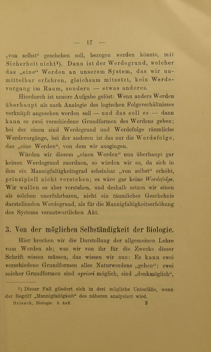 „von selbst“ geschehen soll, bezogen werden könnte, mit Sicherheit nicht1). Dann ist der Werdegrund, welcher das „eine“ Werden an unserem System, das wir un- mittelbar erfahren, gleichsam mitsetzt, kein Werde- yorgang im Raum, sondern — etwas anderes. Hierdurch ist unsere Aufgabe gelöst: Wenn anders Werden überhaupt als nach Analogie des logischen Eolgeverhältnisses verknüpft angesehen werden soll — und das soll es — dann kann es zwei verschiedene Grundformen des Werdens geben; bei der einen sind Werdegrund und Werdefolge räumliche Werdevorgänge, bei der anderen ist das nur die Werde folge, das „eine Werden“, von dem wir ausgingen. Würden wir diesem „einen Werden“ nun überhaupt gar keinen Werdegrund zuordnen, so würden wir es, da sich in ihm ein Mannigfaltigkeitsgrad scheinbar „von selbst“ erhöht, prinzipiell nicht verstehen; es wäre gar keine Werdefolge. Wir wollen es aber verstehen, und deshalb setzen wir einen als solchen unerfahrbaren, nicht ein räumliches Geschehnis darstellenden Werdegrund, als für die Mannigfaltigkeitserhöhung des Systems verantwortlichen Akt. 3. Von der möglichen Selbständigkeit der Biologie. Hier brechen wir die Darstellung der allgemeinen Lehre vom Werden ab; was wir von ihr für die Zwecke dieser Schrift wissen müssen, das wissen wir nun: Es kann zwei verschiedene Grundformen alles Naturwerdens „geben“; zwei solcher Grundformen sind apriori möglich, sind „denkmöglich“, Dieser Fall gliedert sich in drei mögliche Unterfälle, wenn der Begriff „Mannigfaltigkeit“ des näheren analysiert wird. Driesch, Biologie. 2. Aufl. 2