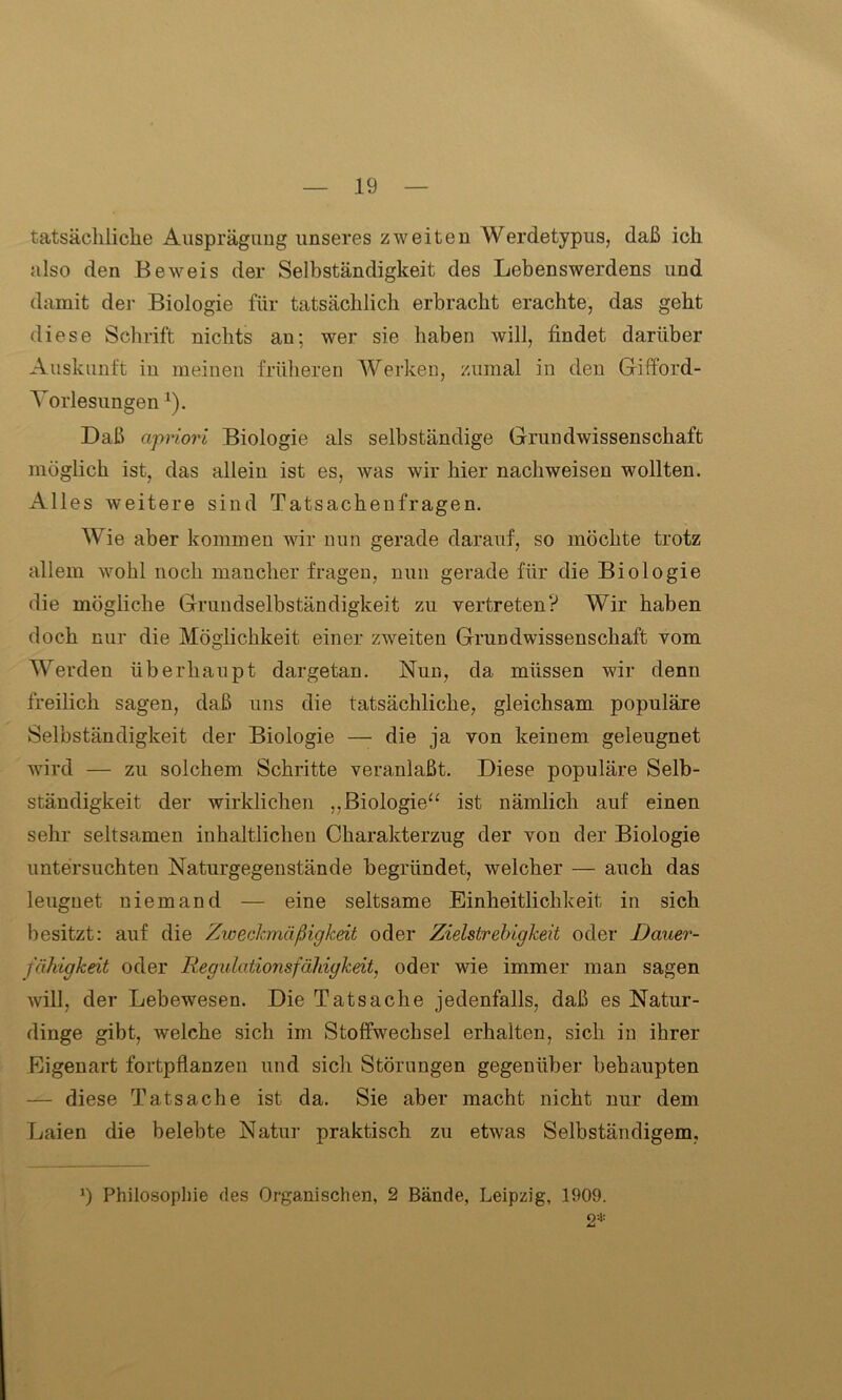 tatsächliche Ausprägung unseres zweiten Werdetypus, daß ich also den Beweis der Selbständigkeit des Lebenswerdens und damit der Biologie für tatsächlich erbracht erachte, das geht diese Schrift nichts au; wer sie haben will, findet darüber Auskunft in meinen früheren Werken, zumal in den Gifford- Yorlesungen l). Daß apriori Biologie als selbständige Grundwissenschaft möglich ist, das allein ist es, was wir hier nachweisen wollten. Alles weitere sind Tatsachenfragen. Wie aber kommen wir nun gerade darauf, so möchte trotz allem wohl noch mancher fragen, nun gerade für die Biologie die mögliche Grundselbständigkeit zu vertreten? Wir haben doch nur die Möglichkeit einer zweiten Grundwissenschaft vom Werden überhaupt dargetan. Nun, da müssen wir denn freilich sagen, daß uns die tatsächliche, gleichsam populäre Selbständigkeit der Biologie — die ja von keinem geleugnet wird — zu solchem Schritte veranlaßt. Diese populäre Selb- ständigkeit der wirklichen ,.Biologie“ ist nämlich auf einen sehr seltsamen inhaltlichen Charakterzug der von der Biologie untersuchten Naturgegenstände begründet, welcher — auch das leugnet niemand — eine seltsame Einheitlichkeit in sich besitzt: auf die Zweckmäßigkeit oder Zielstrebigkeit oder Dauer- fähigkeit oder Regulationsfäldgkeit, oder wie immer man sagen will, der Lebewesen. Die Tatsache jedenfalls, daß es Natur- dinge gibt, welche sich im Stoffwechsel erhalten, sich in ihrer Eigenart fortpflanzen und sich Störungen gegenüber behaupten — diese Tatsache ist da. Sie aber macht nicht nur dem Laien die belebte Natur praktisch zu etwas Selbständigem, 9 Philosophie des Organischen, 2 Bände, Leipzig, 1909. 2*