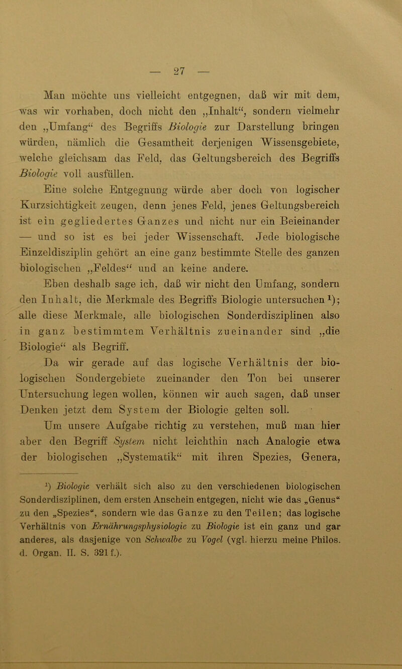 Man möchte uns vielleicht entgegnen, daß wir mit dem, was wir Vorhaben, doch nicht den „Inhalt“, sondern vielmehr den „Umfang“ des Begriffs Biologie zur Darstellung bringen würden, nämlich die Gesamtheit derjenigen Wissensgebiete, welche gleichsam das Feld, das Geltungsbereich des Begriffs Biologie voll ausfüllen. Eiue solche Entgeguung würde aber doch von logischer Kurzsichtigkeit zeugen, denn jenes Feld, jenes Geltungsbereich ist ein gegliedertes Ganzes und nicht nur ein Beieinander — und so ist es bei jeder Wissenschaft. Jede biologische Einzeldisziplin gehört an eine ganz bestimmte Stelle des ganzen biologischen „Feldes“ und an keine andere. Eben deshalb sage ich, daß wir nicht den Umfang, sondern den Inhalt, die Merkmale des Begriffs Biologie untersuchen1); alle diese Merkmale, alle biologischen Sonderdisziplinen also in ganz bestimmtem Verhältnis zueinander sind „die Biologie“ als Begriff. Da wir gerade auf das logische Verhältnis der bio- logischen Sondergebiete zueinander den Ton bei unserer Untersuchung legen wollen, können wir auch sagen, daß unser Denken jetzt dem System der Biologie gelten soll. Um unsere Aufgabe richtig zu verstehen, muß man hier aber den Begriff System nicht leichthin nach Analogie etwa der biologischen „Systematik“' mit ihren Spezies, Genera, J) Biologie verhält sich also zu den verschiedenen biologischen Sonderdisziplinen, dem ersten Anschein entgegen, nicht wie das „Genus“ zu den „Spezies“, sondern wie das Ganze zu den Teilen; das logische Verhältnis von Ernährungsphysiologie zu Biologie ist ein ganz und gar anderes, als dasjenige von Schwalbe zu Vogel (vgl. hierzu meine Philos. d. Organ. II. S. 3211).