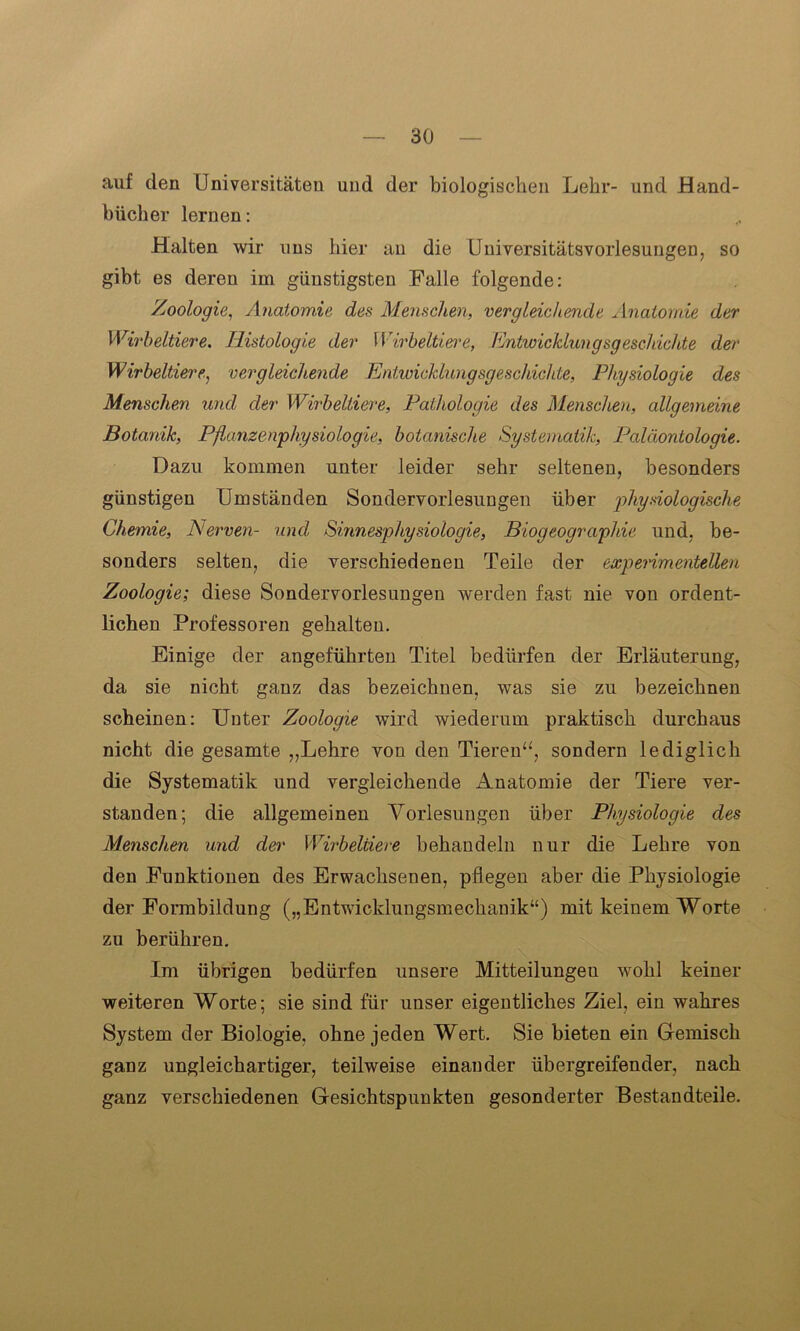 auf den Universitäten und der biologischen Lehr- und Hand- bücher lernen: Halten wir uns hier an die Universitätsvorlesungen, so gibt es deren im günstigsten Falle folgende: Zoologie, Anatomie des Menschen, vergleichende Anatomie der Wirbeltiere. Histologie der Wirbeltiere, Entwicklungsgeschichte der Wirbeltiere, vergleichende Entwicklungsgeschichte, Physiologie des Menschen und der Wirbeltiere, Pathologie des Menschen, allgemeine Botanik, Pßanzenphysiologie, botanische Systematik, Paläontologie. Dazu kommen unter leider sehr seltenen, besonders günstigen Umständen Sondervorlesungen über physiologische Chemie, Nerven- und Sinnesphysiologie, Biogeographie und, be- sonders selten, die verschiedenen Teile der experimentellen Zoologie; diese Sondervorlesungen werden fast nie von ordent- lichen Professoren gehalten. Einige der angeführten Titel bedürfen der Erläuterung, da sie nicht ganz das bezeichnen, was sie zu bezeichnen scheinen: Unter Zoologie wird wiederum praktisch durchaus nicht die gesamte „Lehre von den Tieren“, sondern lediglich die Systematik und vergleichende Anatomie der Tiere ver- standen; die allgemeinen Vorlesungen über Physiologie des Menschen und dei' Wirbeltiere behandeln nur die Lehre von den Funktionen des Erwachsenen, pflegen aber die Physiologie der Forinbildung („Entwicklungsmechanik“) mit keinem Worte zu berühren. Im übrigen bedürfen unsere Mitteilungeu wohl keiner weiteren Worte; sie sind für unser eigentliches Ziel, ein wahres System der Biologie, ohne jeden Wert. Sie bieten ein Gemisch ganz ungleichartiger, teilweise einander übergreifender, nach ganz verschiedenen Gesichtspunkten gesonderter Bestandteile.