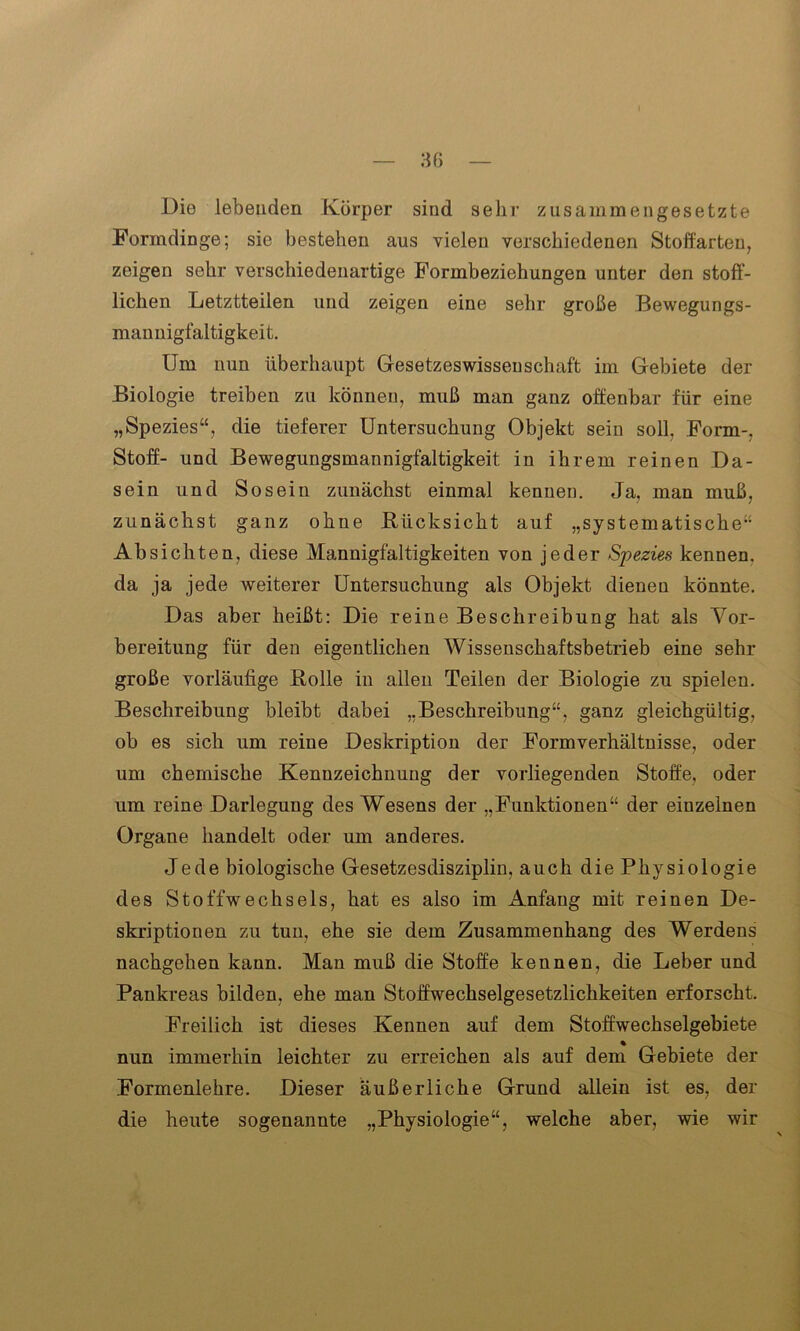 Die lebenden Körper sind sehr zusammengesetzte Formdinge; sie bestehen aus vielen verschiedenen Stoffarten, zeigen sehr verschiedenartige Formbeziehungen unter den stoff- lichen Letztteilen und zeigen eine sehr große Bewegungs- mannigfaltigkeit. Um nun überhaupt Gesetzeswissenschaft im Gebiete der Biologie treiben zu können, muß man ganz offenbar für eine „Spezies“, die tieferer Untersuchung Objekt sein soll. Form-, Stoff- und Bewegungsmannigfaltigkeit in ihrem reinen Da- sein und Sosein zunächst einmal kennen. Ja, man muß, zunächst ganz ohne Rücksicht auf „systematische“ Absichten, diese Mannigfaltigkeiten von jeder Spezies kennen, da ja jede weiterer Untersuchung als Objekt dienen könnte. Das aber heißt: Die reine Beschreibung hat als Vor- bereitung für den eigentlichen Wissenschaftsbetrieb eine sehr große vorläufige Rolle in allen Teilen der Biologie zu spielen. Beschreibung bleibt dabei „Beschreibung“, ganz gleichgültig, ob es sich um reine Deskription der Formverhältnisse, oder um chemische Kennzeichnung der vorliegenden Stoffe, oder um reine Darlegung des Wesens der „Funktionen“ der einzelnen Organe handelt oder um anderes. Jede biologische Gesetzesdisziplin, auch die Physiologie des Stoffwechsels, hat es also im Anfang mit reinen De- skriptionen zu tun, ehe sie dem Zusammenhang des Werdens nachgehen kann. Man muß die Stoffe kennen, die Leber und Pankreas bilden, ehe man Stoffwechselgesetzlichkeiten erforscht. Freilich ist dieses Kennen auf dem Stoffwechselgebiete nun immerhin leichter zu erreichen als auf dem Gebiete der Formenlehre. Dieser äußerliche Grund allein ist es, der die heute sogenannte „Physiologie“, welche aber, wie wir