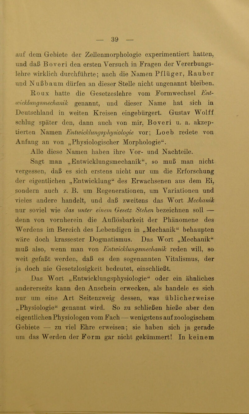 auf dem Gebiete der Zelleumorphologie experimentiert hatten, und daß Boveri den ersten Versuch in Fragen der Vererbungs- lehre wirklich durchführte; auch die Namen Pflüger, Räuber und Nußbaum dürfen an dieser Stelle nicht ungenannt bleiben. Roux hatte die Gesetzeslehre vom Formwechsel Ent- wicklungsmechanik genannt, und dieser Name hat sich in Deutschland in weiten Kreisen eingebürgert. Gustav Wolff schlug später den, dann auch von mir, Boveri u. a. akzep- tierten Namen Entwicklungsphysiologie vor; Loeb redete von Anfang an von „Physiologischer Morphologie“. Alle diese Namen haben ihre Vor- und Nachteile. Sagt man „Entwicklungsmechanik“, so muß man nicht vergessen, daß es sich erstens nicht nur um die Erforschung der eigentlichen „Entwicklung“ des Erwachsenen aus dem Ei, sondern auch z. B. um Regenerationen, um Variationen und vieles andere handelt, und daß zweitens das Wort Mechanik nur soviel wie clas unter einem Gesetz Stehen bezeichnen soll — denn von vornherein die Auflösbarkeit der Phänomene des Werdens im Bereich des Lebendigen in „Mechanik“ behaupten wäre doch krassester Dogmatismus. Das Wort „Mechanik“ muß also, wenn man von Entwicklungsmechanik reden will, so weit gefaßt werden, daß es den sogenannten Vitalismus, der ja doch nie Gesetzlosigkeit bedeutet, einschließt. Das Wort „Entwicklungsphysiologie“ oder ein ähnliches andererseits kann den Anschein erwecken, als handele es sich nur um eine Art Seitenzweig dessen, was üblicherweise „Physiologie“ genannt wird. So zu schließen hieße aber den eigentlichen Physiologen vom Fach — wenigstens auf zoologischem Gebiete — zu viel Ehre erweisen; sie haben sich ja gerade um das Werden der Form gar nicht gekümmert! In keinem