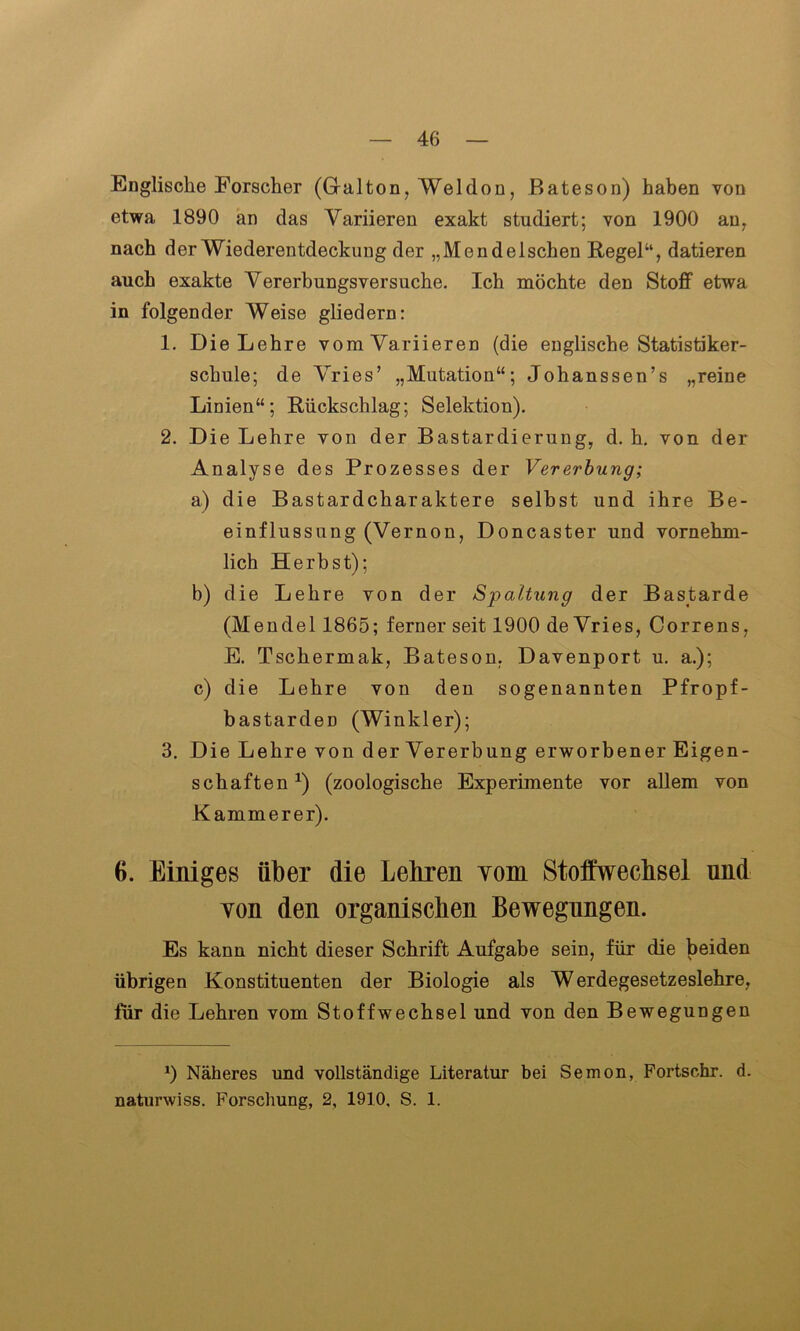 Englische Forscher (Gralton, Weldon, Bateson) haben von etwa 1890 an das Variieren exakt studiert; von 1900 an, nach der Wiederentdeckung der „Mendelschen Regel“, datieren auch exakte Vererbungsversuche. Ich möchte den Stoff etwa in folgender Weise gliedern: 1. Die Lehre vom Variieren (die englische Statistiker- schule; de Vries’ „Mutation“; Johanssen’s „reine Linien“; Rückschlag; Selektion). 2. Die Lehre von der Bastardierung, d. h. von der Analyse des Prozesses der Vererbung; a) die Bastardcharaktere selbst und ihre Be- einflussung (Vernon, Doncaster und vornehm- lich Herbst); b) die Lehre von der Spaltung der Bastarde (Mendel 1865; ferner seit 1900 de Vries, Correns, E. Tschermak, Bateson, Davenport u. a.); c) die Lehre von den sogenannten Pfropf- bastarden (Winkler); 3. Die Lehre von derVererbung erworbener Eigen- schaften1) (zoologische Experimente vor allem von Kämmerer). 6. Einiges über die Lehren vom Stoffwechsel und von den organischen Bewegungen. Es kann nicht dieser Schrift Aufgabe sein, für die beiden übrigen Konstituenten der Biologie als Werdegesetzeslehre, für die Lehren vom Stoffwechsel und von den Bewegungen 0 Näheres und vollständige Literatur bei Semon, Fortschr. d. naturwiss. Forschung, 2, 1910, S. 1.