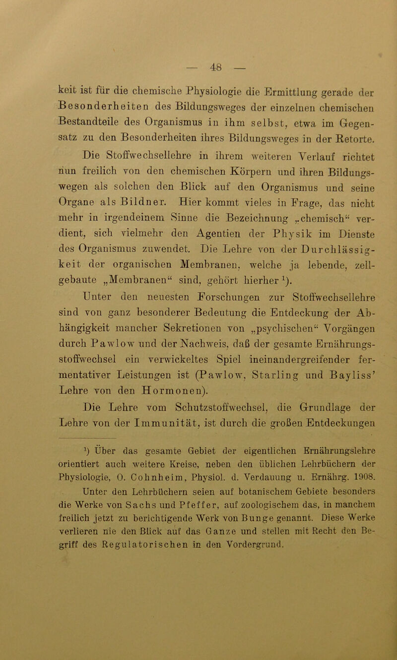 keit ist für die chemische Physiologie die Ermittlung gerade der Besonderheiten des Bildungsweges der einzelnen chemischen Bestandteile des Organismus in ihm selbst, etwa im Gegen- satz zu den Besonderheiten ihres Bildungsweges in der Retorte. Die Stoffwechsellohre in ihrem weiteren Verlauf richtet nun freilich von den chemischen Körpern und ihren Bildungs- wegen als solchen den Blick auf den Organismus und seine Organe als Bildner. Hier kommt vieles in Frage, das nicht mehr in irgendeinem Sinne die Bezeichnung ,.chemisch ver- dient, sich vielmehr den Agentien der Physik im Dienste des Organismus zuwendet. Die Lehre von der Durchlässig- keit der organischen Membranen, welche ja lebende, zell- gebaute „Membranen“ sind, gehört hierherx). Unter den neuesten Forschungen zur Stoffwechsellehre sind von ganz besonderer Bedeutung die Entdeckung der Ab- hängigkeit mancher Sekretionen von „psychischen“ Vorgängen durch Pawlow und der Nachweis, daß der gesamte Ernährungs- stoffwechsel ein verwickeltes Spiel ineinandergreifender fer- mentativer Leistungen ist (Pawlow, Starling und Bayliss’ Lehre von den Hormonen). Die Lehre vom Schutzstoffwechsel, die Grundlage der Lehre von der Immunität, ist durch die großen Entdeckungen b Über das gesamte Gebiet der eigentlichen Ernährungslehre orientiert auch weitere Kreise, neben den üblichen Lehrbüchern der Physiologie, 0. Cohnheim, Physiol. d. Verdauung u. Ernährg. 1908. Unter den Lehrbüchern seien auf botanischem Gebiete besonders die Werke von Sachs und Pfeffer, auf zoologischem das, in manchem freilich jetzt zu berichtigende Werk von Bunge genannt. Diese Werke verlieren nie den Blick auf das Ganze und stellen mit Recht den Be- griff des Regulatorischen in den Vordergrund.