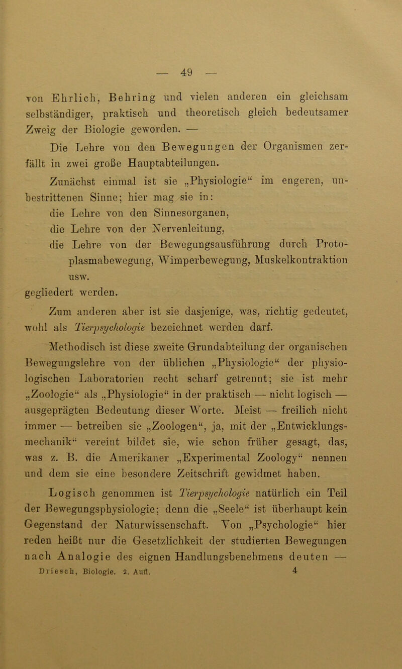 toii Ehrlich, Behring und vielen anderen ein gleichsam selbständiger, praktisch und theoretisch gleich bedeutsamer Zweig der Biologie geworden. — Die Lehre von den Bewegungen der Organismen zer- fällt in zwei große Hauptabteilungen. Zunächst einmal ist sie „Physiologie“ im engeren, un- bestrittenen Sinne; hier mag sie in: die Lehre von den Sinnesorganen, die Lehre von der Nervenleitung, die Lehre von der Bewegungsausführung durch Proto- plasmabewegung, Wimperbewegung, Muskelkontraktion usw. gegliedert werden. Zum anderen aber ist sie dasjenige, was, richtig gedeutet, wohl als Tierpsychologie bezeichnet werden darf. Methodisch ist diese zweite Grundabteilung der organischen Bewegungslehre von der üblichen „Physiologie“ der physio- logischen Laboratorien recht scharf getrennt; sie ist mehr „Zoologie“ als „Physiologie“ in der praktisch — nicht logisch — ausgeprägten Bedeutung dieser Worte. Meist — freilich nicht immer — betreiben sie „Zoologen“, ja, mit der „Entwicklungs- mechauik“ vereint bildet sie, wie schon früher gesagt, das, was z. B. die Amerikaner „Experimental Zoology“ nennen und dem sie eine besondere Zeitschrift gewidmet haben. Logisch genommen ist Tierpsychologie natürlich ein Teil der Bewegungsphysiologie; denn die „Seele“ ist überhaupt kein Gegenstand der Naturwissenschaft. Von „Psychologie“ hier reden heißt nur die Gesetzlichkeit der studierten Bewegungen nach Analogie des eignen Handlungsbenebmens deuten — Driesch, Biologie. 2. Aufl. 4