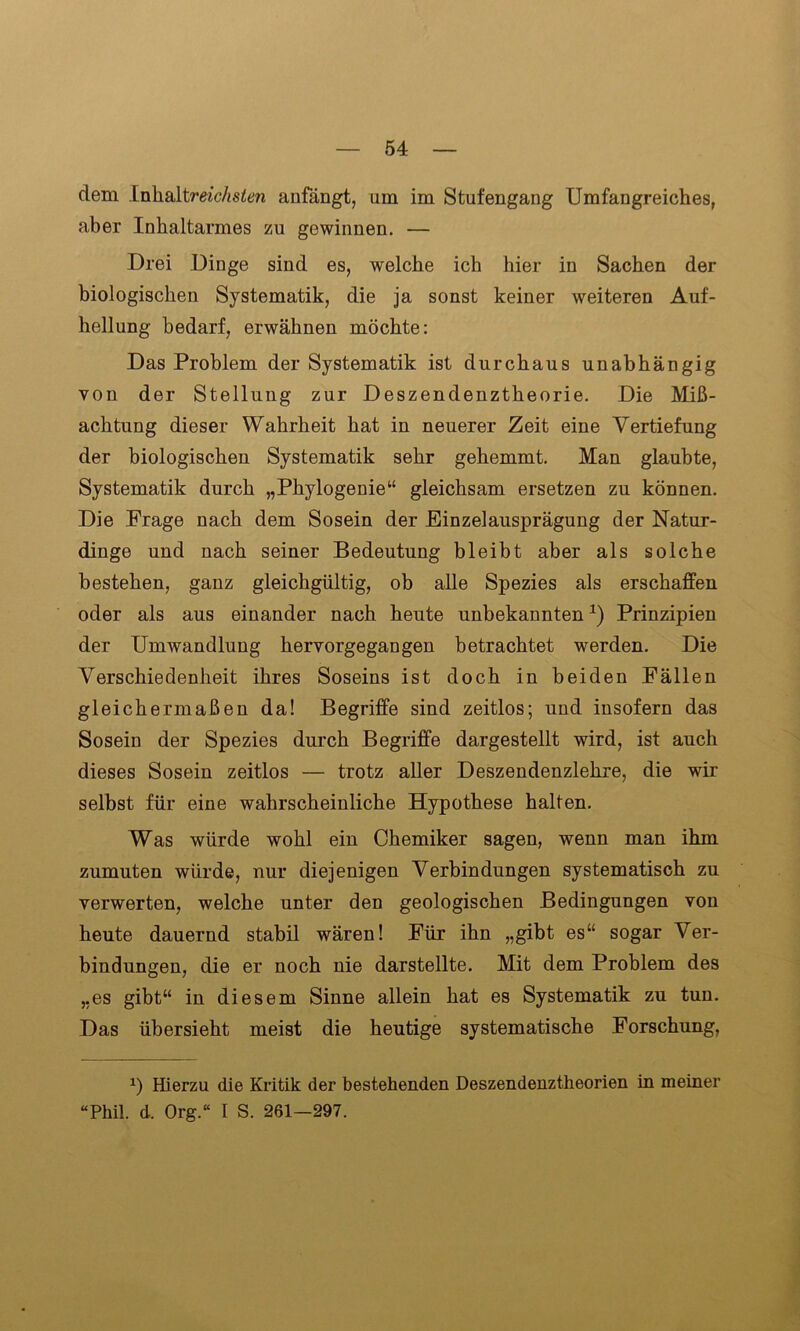 dem Inhaltmc/is^n anfängt, um im Stufengang Umfangreiches, aber Inhaltarmes zu gewinnen. — Drei Dinge sind es, welche ich hier in Sachen der biologischen Systematik, die ja sonst keiner weiteren Auf- hellung bedarf, erwähnen möchte: Das Problem der Systematik ist durchaus unabhängig von der Stellung zur Deszendenztheorie. Die Miß- achtung dieser Wahrheit hat in neuerer Zeit eine Vertiefung der biologischen Systematik sehr gehemmt. Man glaubte, Systematik durch „Phylogenie“ gleichsam ersetzen zu können. Die Frage nach dem Sosein der Einzelausprägung der Natur- dinge und nach seiner Bedeutung bleibt aber als solche bestehen, ganz gleichgültig, ob alle Spezies als erschaffen oder als aus einander nach heute unbekannten*) Prinzipien der Umwandlung hervorgegangen betrachtet werden. Die Verschiedenheit ihres Soseins ist doch in beiden Fällen gleichermaßen da! Begriffe sind zeitlos; und insofern das Sosein der Spezies durch Begriffe dargestellt wird, ist auch dieses Sosein zeitlos — trotz aller Deszendenzlehre, die wir selbst für eine wahrscheinliche Hypothese halten. Was würde wohl ein Chemiker sagen, wenn man ihm zumuten würde, nur diejenigen Verbindungen systematisch zu verwerten, welche unter den geologischen Bedingungen von heute dauernd stabil wären! Für ihn „gibt es“ sogar Ver- bindungen, die er noch nie darstellte. Mit dem Problem des „es gibt“ in diesem Sinne allein hat es Systematik zu tun. Das übersieht meist die heutige systematische Forschung, 2) Hierzu die Kritik der bestehenden Deszendenztheorien in meiner “Phil. d. Org.“ I S. 261—297.