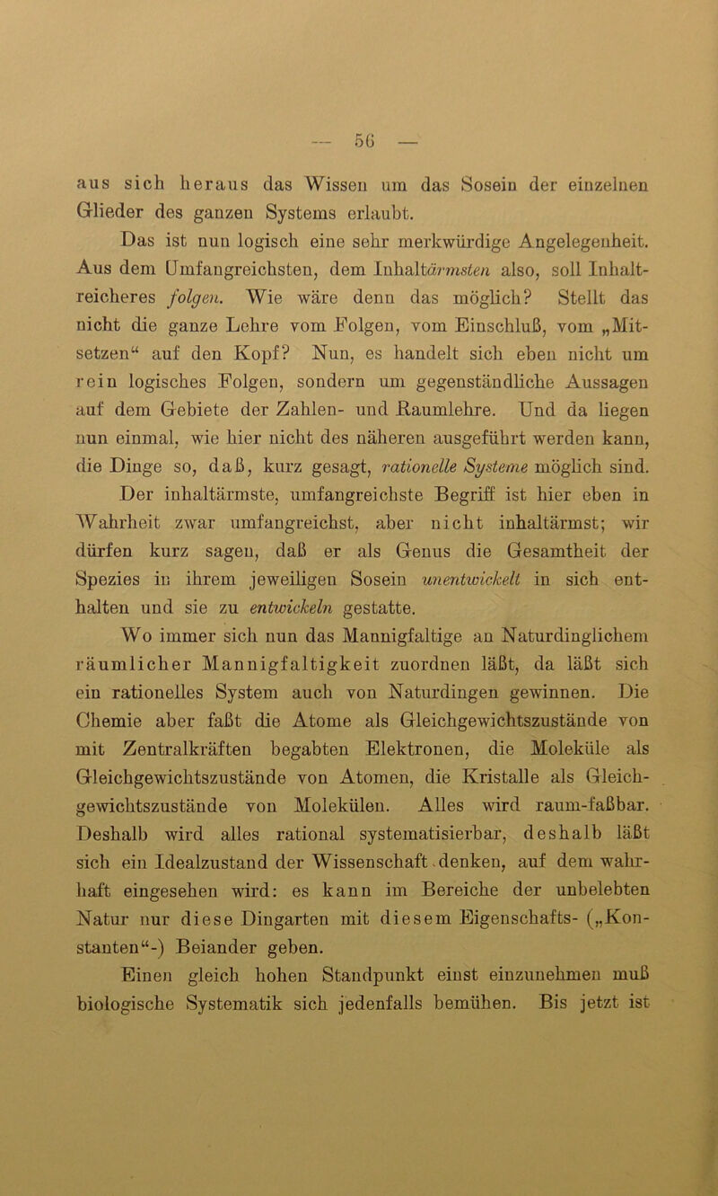 5G aus sich heraus das Wissen um das Sosein der einzelnen Glieder des ganzen Systems erlaubt. Das ist nun logisch eine sehr merkwürdige Angelegenheit. Aus dem Umfangreichsten, dem lnhaltärmsten also, soll Inhalt- reicheres folgen. Wie wäre denn das möglich? Stellt das nicht die ganze Lehre vom Folgen, vom Einschluß, vom „Mit- setzen“ auf den Kopf? Nun, es handelt sich eben nicht um rein logisches Folgen, sondern um gegenständliche Aussagen auf dem Gebiete der Zahlen- und .Raumlehre. Und da liegen nun einmal, wie hier nicht des näheren ausgeführt werden kann, die Dinge so, daß, kurz gesagt, rationelle Systeme möglich sind. Der inhaltärmste, umfangreichste Begriff ist hier eben in Wahrheit zwar umfangreichst, aber nicht inhaltärmst; wir dürfen kurz sagen, daß er als Genus die Gesamtheit der Spezies in ihrem jeweiligen Sosein unentwickelt in sich ent- halten und sie zu entwickeln gestatte. Wo immer sich nun das Mannigfaltige an Naturdinglichem räumlicher Mannigfaltigkeit zuordnen läßt, da läßt sich ein rationelles System auch von Naturdingen gewinnen. Die Chemie aber faßt die Atome als Gleichgewichtszustände von mit Zentralkräften begabten Elektronen, die Moleküle als Gleichgewichtszustände von Atomen, die Kristalle als Gleich- gewichtszustände von Molekülen. Alles wird raum-faßbar. Deshalb wird alles rational systematisierbar, deshalb läßt sich ein Idealzustand der Wissenschaft denken, auf dem wahr- haft eingesehen wird: es kann im Bereiche der unbelebten Natur nur diese Dingarten mit diesem Eigenschafts- („Kon- stanten“-) Beiander geben. Einen gleich hohen Standpunkt einst einzunehmen muß biologische Systematik sich jedenfalls bemühen. Bis jetzt ist