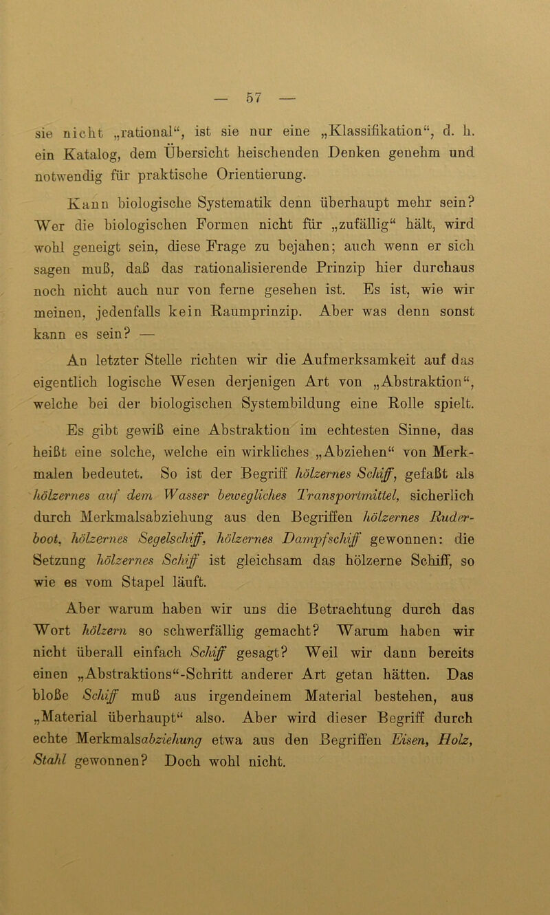 sie nicht „rational“, ist sie nur eine „Klassifikation“, d. k. ein Katalog, dem Übersicht heischenden Denken genehm und notwendig für praktische Orientierung. Kann biologische Systematik denn überhaupt mehr sein? Wer die biologischen Formen nicht für „zufällig“ hält, wird wohl geneigt sein, diese Frage zu bejahen; auch wenn er sich sagen muß, daß das rationalisierende Prinzip hier durchaus noch nicht auch nur von ferne gesehen ist. Es ist, wie wir meinen, jedenfalls kein Kaumprinzip. Aber was denn sonst kann es sein? — An letzter Stelle richten wir die Aufmerksamkeit auf das eigentlich logische Wesen derjenigen Art von „Abstraktion“, welche bei der biologischen Systembildung eine Rolle spielt. Es gibt gewiß eine Abstraktion im echtesten Sinne, das heißt eine solche, welche ein wirkliches „Abziehen“ von Merk- malen bedeutet. So ist der Begriff hölzernes Schiff, gefaßt als hölzernes auf dem Wasser bewegliches Transportmittel, sicherlich durch Merkmalsabziehung aus den Begriffen hölzernes Ruder- boot, hölzernes Segelschiff, hölzernes Dampfschiff gewonnen: die Setzung hölzernes Schiff ist gleichsam das hölzerne Schiff, so wie es vom Stapel läuft. Aber warum haben wir uns die Betrachtung durch das Wort hölzern so schwerfällig gemacht? Warum haben wir nicht überall einfach Schiff gesagt? Weil wir dann bereits einen „Abstraktions“-Schritt anderer Art getan hätten. Das bloße Schiff muß aus irgendeinem Material bestehen, aus „Material überhaupt“ also. Aber wird dieser Begriff durch echte Merkmalsa^/e/mng etwa aus den Begriffen Eisen, Holz, Stahl gewonnen? Doch wohl nicht.