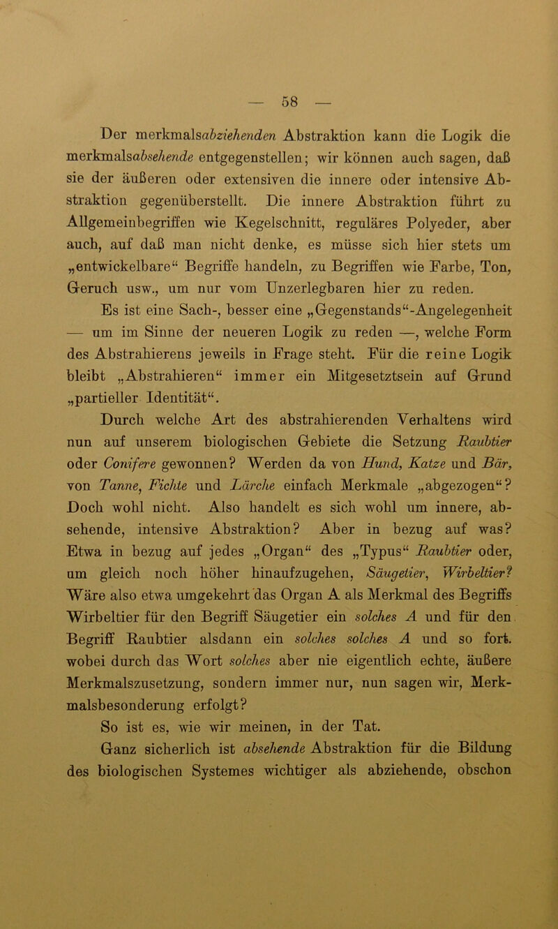 Der mQxkm&lsabzieheyiden Abstraktion kann die Logik die merkmalsaöseÄende entgegenstellen; wir können auch sagen, daß sie der äußeren oder extensiven die innere oder intensive Ab- straktion gegenüberstellt. Die innere Abstraktion führt zu Allgemeinbegriffen wie Kegelschnitt, reguläres Polyeder, aber auch, auf daß man nicht denke, es müsse sich hier stets um „entwickelbare“ Begriffe handeln, zu Begriffen wie Farbe, Ton, Geruch usw., um nur vom Unzerlegbaren hier zu reden. Es ist eine Sach-, besser eine „Gegenstands“-Angelegenheit — um im Sinne der neueren Logik zu reden —, welche Form des Abstrahierens jeweils in Frage steht. Für die reine Logik bleibt „Abstrahieren“ immer ein Mitgesetztsein auf Grund „partieller Identität“. Durch welche Art des abstrahierenden Verhaltens wird nun auf unserem biologischen Gebiete die Setzung Raubtier oder Conifere gewonnen? Werden da von Hund, Katze und Bär, von Tanne, Fichte und Lärche einfach Merkmale „abgezogen“? Doch wohl nicht. Also handelt es sich wohl um innere, ab- sehende, intensive Abstraktion? Aber in bezug auf was? Etwa in bezug auf jedes „Organ“ des „Typus“ Raubtier oder, um gleich noch höher hinaufzugehen, Säugetier, Wirbeltier? Wäre also etwa umgekehrt das Organ A als Merkmal des Begriffs Wirbeltier für den Begriff Säugetier ein solches A und für den Begriff Raubtier alsdann ein solches solches A und so fort, wobei durch das Wort solches aber nie eigentlich echte, äußere Merkmalszusetzung, sondern immer nur, nun sagen wir, Merk- malsbesonderung erfolgt? So ist es, wie wir meinen, in der Tat. Ganz sicherlich ist absehende Abstraktion für die Bildung des biologischen Systemes wichtiger als abziehende, obschon