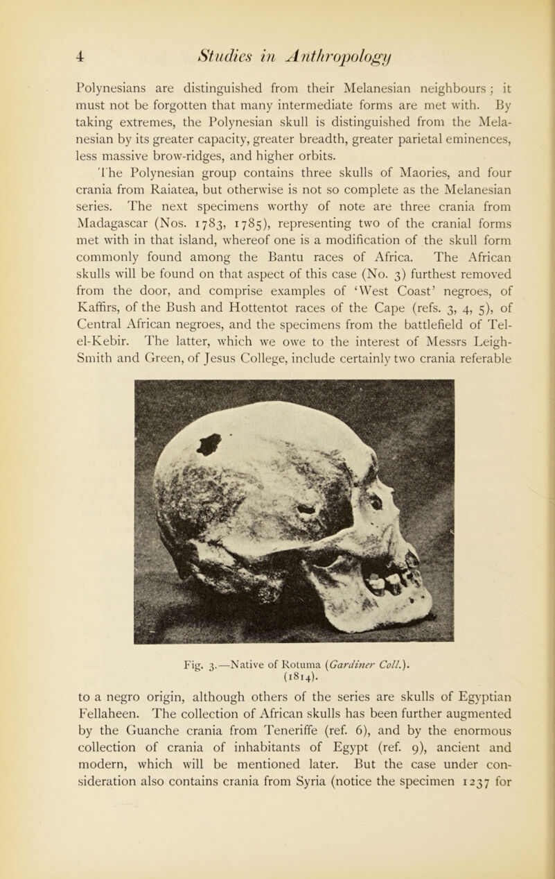 Polynesians are distinguished from their Melanesian neighbours; it must not be forgotten that many intermediate forms are met with. By taking extremes, the Polynesian skull is distinguished from the Mela- nesian by its greater capacity, greater breadth, greater parietal eminences, less massive brow-ridges, and higher orbits. The Polynesian group contains three skulls of Maories, and four crania from Raiatea, but otherwise is not so complete as the Melanesian series. The next specimens worthy of note are three crania from Madagascar (Nos. 1783, 1785), representing two of the cranial forms met with in that island, whereof one is a modification of the skull form commonly found among the Bantu races of Africa. The African skulls will be found on that aspect of this case (No. 3) furthest removed from the door, and comprise examples of ‘West Coast’ negroes, of Kaffirs, of the Bush and Hottentot races of the Cape (refs. 3, 4, 5), of Central African negroes, and the specimens from the battlefield of Tel- el-Kebir. The latter, which we owe to the interest of Messrs Leigh- Smith and Green, of Jesus College, include certainly two crania referable Fig. 3.—Native of Rotuma (Gardiner Coll.). (1814). to a negro origin, although others of the series are skulls of Egyptian Fellaheen. The collection of African skulls has been further augmented by the Guanche crania from Teneriffe (ref. 6), and by the enormous collection of crania of inhabitants of Egypt (ref. 9), ancient and modern, which will be mentioned later. But the case under con- sideration also contains crania from Syria (notice the specimen 1237 for