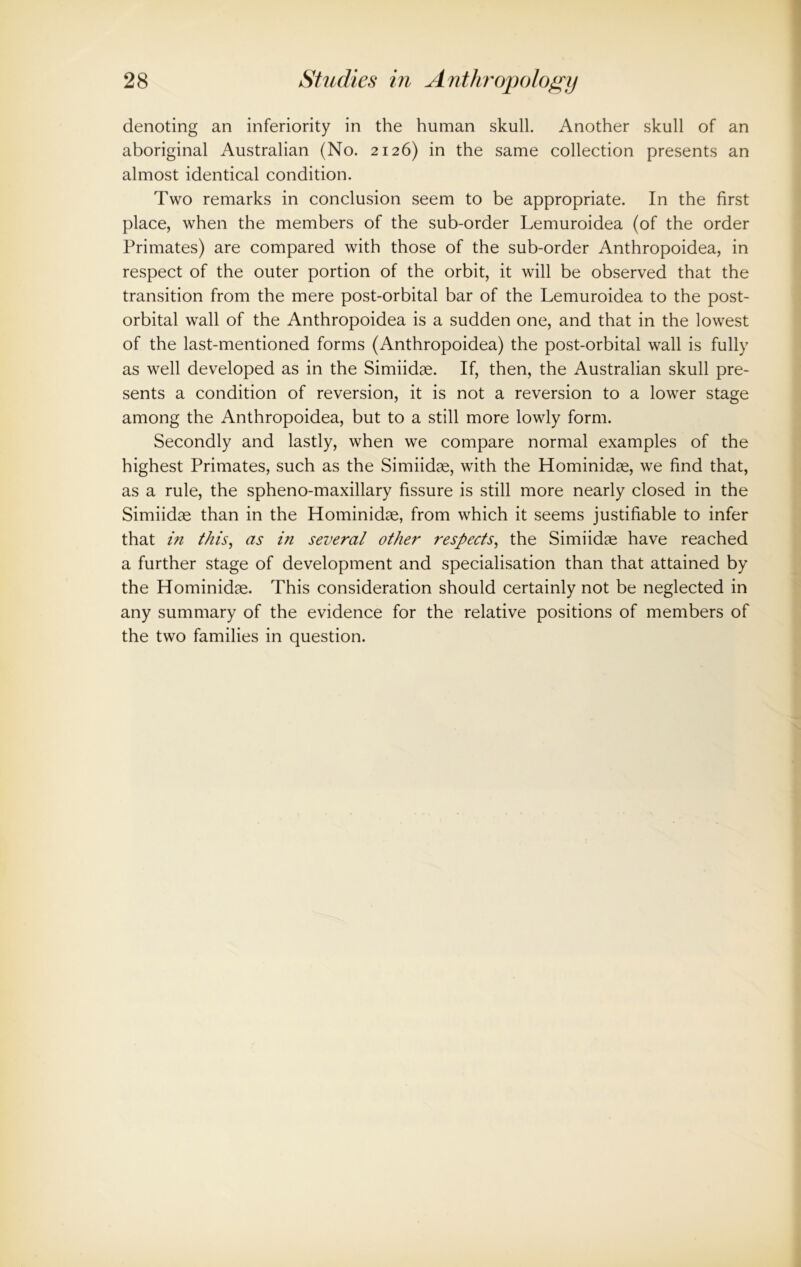 denoting an inferiority in the human skull. Another skull of an aboriginal Australian (No. 2126) in the same collection presents an almost identical condition. Two remarks in conclusion seem to be appropriate. In the first place, when the members of the sub-order Lemuroidea (of the order Primates) are compared with those of the sub-order Anthropoidea, in respect of the outer portion of the orbit, it will be observed that the transition from the mere post-orbital bar of the Lemuroidea to the post- orbital wall of the Anthropoidea is a sudden one, and that in the lowest of the last-mentioned forms (Anthropoidea) the post-orbital wall is fully as well developed as in the Simiidae. If, then, the Australian skull pre- sents a condition of reversion, it is not a reversion to a lower stage among the Anthropoidea, but to a still more lowly form. Secondly and lastly, when we compare normal examples of the highest Primates, such as the Simiidae, with the Hominidae, we find that, as a rule, the spheno-maxillary fissure is still more nearly closed in the Simiidae than in the Hominidae, from which it seems justifiable to infer that in this, as in several other respects, the Simiidae have reached a further stage of development and specialisation than that attained by the Hominidae. This consideration should certainly not be neglected in any summary of the evidence for the relative positions of members of the two families in question.