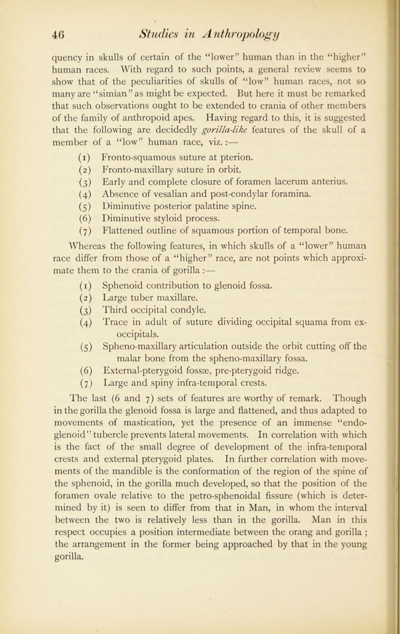 quency in skulls of certain of the “lower” human than in the “higher” human races. With regard to such points, a general review seems to show that of the peculiarities of skulls of “low” human races, not so many are “simian” as might be expected. But here it must be remarked that such observations ought to be extended to crania of other members of the family of anthropoid apes. Having regard to this, it is suggested that the following are decidedly gorilla-like features of the skull of a member of a “low” human race, viz. :— (1) Fronto-squamous suture at pterion. (2) Fronto-maxillary suture in orbit. (3) Early and complete closure of foramen lacerum anterius. (4) Absence of vesalian and post-condylar foramina. (5) Diminutive posterior palatine spine. (6) Diminutive styloid process. (7) Flattened outline of squamous portion of temporal bone. Whereas the following features, in which skulls of a “lower” human race differ from those of a “higher” race, are not points which approxi- mate them to the crania of gorilla (1) Sphenoid contribution to glenoid fossa. (2) Large tuber maxillare. (3) Third occipital condyle. (4) Trace in adult of suture dividing occipital squama from ex- occipitals. (5) Spheno-maxillary articulation outside the orbit cutting off the malar bone from the spheno-maxillary fossa. (6) External-pterygoid fossae, pre-pterygoid ridge. (7) Large and spiny infra-temporal crests. The last (6 and 7) sets of features are worthy of remark. Though in the gorilla the glenoid fossa is large and flattened, and thus adapted to movements of mastication, yet the presence of an immense “endo- glenoid” tubercle prevents lateral movements. In correlation with which is the fact of the small degree of development of the infra-temporal crests and external pterygoid plates. In further correlation with move- ments of the mandible is the conformation of the region of the spine of the sphenoid, in the gorilla much developed, so that the position of the foramen ovale relative to the petro-sphenoidal fissure (which is deter- mined by it) is seen to differ from that in Man, in whom the interval between the two is relatively less than in the gorilla. Man in this respect occupies a position intermediate between the orang and gorilla; the arrangement in the former being approached by that in the young gorilla.