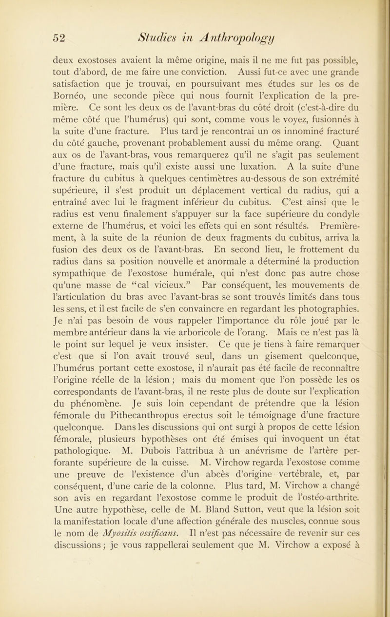 deux exostoses avaient la meme origine, mais il ne me fut pas possible, tout d’abord, de me faire une conviction. Aussi fut-ce avec une grande satisfaction que je trouvai, en poursuivant mes etudes sur les os de Borneo, une seconde piece qui nous fournit l’explication de la pre- miere. Ce sont les deux os de l’avant-bras du cote droit (c’est-a-dire du meme cote que l’humerus) qui sont, comme vous le voyez, fusionnes a la suite d’une fracture. Plus tard je rencontrai un os innomine fracture du cote gauche, provenant probablement aussi du meme orang. Quant aux os de l’avant-bras, vous remarquerez qu’il ne s’agit pas seulement d’une fracture, mais qu’il existe aussi une luxation. A la suite d’une fracture du cubitus a quelques centimetres au-dessous de son extremite superieure, il s’est produit un deplacement vertical du radius, qui a entraine' avec lui le fragment infe'rieur du cubitus. C’est ainsi que le radius est venu finalement s’appuyer sur la face superieure du condyle externe de l’humerus, et voici les effets qui en sont resultes. Premiere- ment, a la suite de la reunion de deux fragments du cubitus, arriva la fusion des deux os de l’avant-bras. En second lieu, le frottement du radius dans sa position nouvelle et anormale a determine la production sympathique de l’exostose hume'rale, qui n’est done pas autre chose qu’une masse de “cal vicieux.” Par consequent, les mouvements de l’articulation du bras avec l’avant-bras se sont trouves limites dans tous les sens, et il est facile de s’en convaincre en regardant les photographies. Je n’ai pas besoin de vous rappeler l’importance du role joue par le membre anterieur dans la vie arboricole de l’orang. Mais ce n’est pas la le point sur lequel je veux insister. Ce que je tiens a faire remarquer c’est que si Ton avait trouve seul, dans un gisement quelconque, l’humerus portant cette exostose, il n’aurait pas ete facile de reconnaitre l’origine reelle de la lesion; mais du moment que l’on possede les os correspondants de l’avant-bras, il ne reste plus de doute sur l’explication du phenomene. Je suis loin cependant de pretendre que la lesion femorale du Pithecanthropus erectus soit le temoignage d’une fracture quelconque. Dans les discussions qui ont surgi a propos de cette lesion femorale, plusieurs hypotheses ont ete emises qui invoquent un etat pathologique. M. Dubois l’attribua a un anevrisme de l’artere per- forate superieure de la cuisse. M. Virchow regarda l’exostose comme une preuve de l’existence d’un abces d’origine vertebrale, et, par consequent, d’une carie de la colonne. Plus tard, M. Virchow a change son avis en regardant l’exostose comme le produit de l’oste'o-arthrite. Une autre hypothese, celle de M. Bland Sutton, veut que la lesion soit la manifestation locale d’une affection ge'nerale des muscles, connue sous le nom de Myositis ossificans. Il n’est pas necessaire de revenir sur ces discussions; je vous rappellerai seulement que M. Virchow a expose it