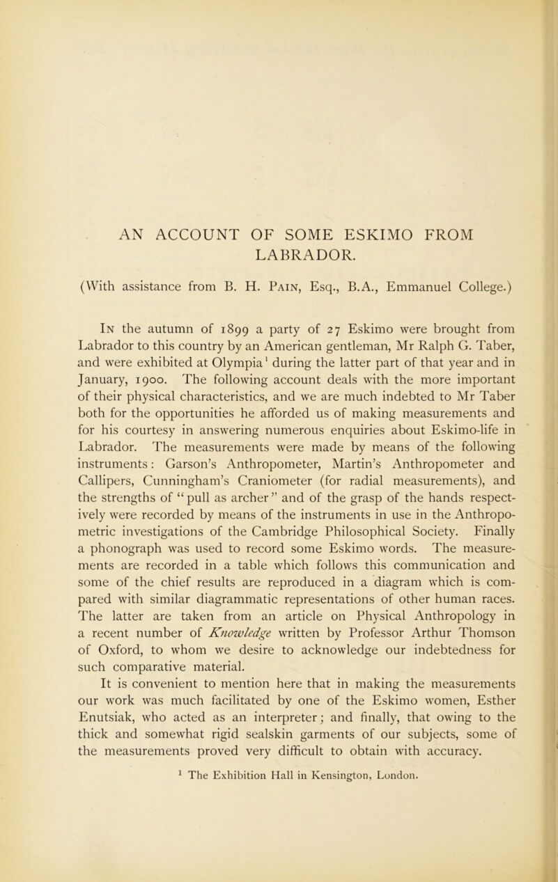 AN ACCOUNT OF SOME ESKIMO FROM LABRADOR. (With assistance from B. H. Pain, Esq., B.A., Emmanuel College.) In the autumn of 1899 a party of 27 Eskimo were brought from Labrador to this country by an American gentleman, Mr Ralph G. Taber, and were exhibited at Olympia1 during the latter part of that year and in January, 1900. The following account deals with the more important of their physical characteristics, and we are much indebted to Mr Taber both for the opportunities he afforded us of making measurements and for his courtesy in answering numerous enquiries about Eskimo-life in Labrador. The measurements were made by means of the following instruments: Garson’s Anthropometer, Martin’s Anthropometer and Callipers, Cunningham’s Craniometer (for radial measurements), and the strengths of “pull as archer” and of the grasp of the hands respect- ively were recorded by means of the instruments in use in the Anthropo- metric investigations of the Cambridge Philosophical Society. Finally a phonograph was used to record some Eskimo words. The measure- ments are recorded in a table which follows this communication and some of the chief results are reproduced in a diagram which is com- pared with similar diagrammatic representations of other human races. The latter are taken from an article on Physical Anthropology in a recent number of Knowledge written by Professor Arthur Thomson of Oxford, to whom we desire to acknowledge our indebtedness for such comparative material. It is convenient to mention here that in making the measurements our work was much facilitated by one of the Eskimo women, Esther Enutsiak, who acted as an interpreter; and finally, that owing to the thick and somewhat rigid sealskin garments of our subjects, some of the measurements proved very difficult to obtain with accuracy.