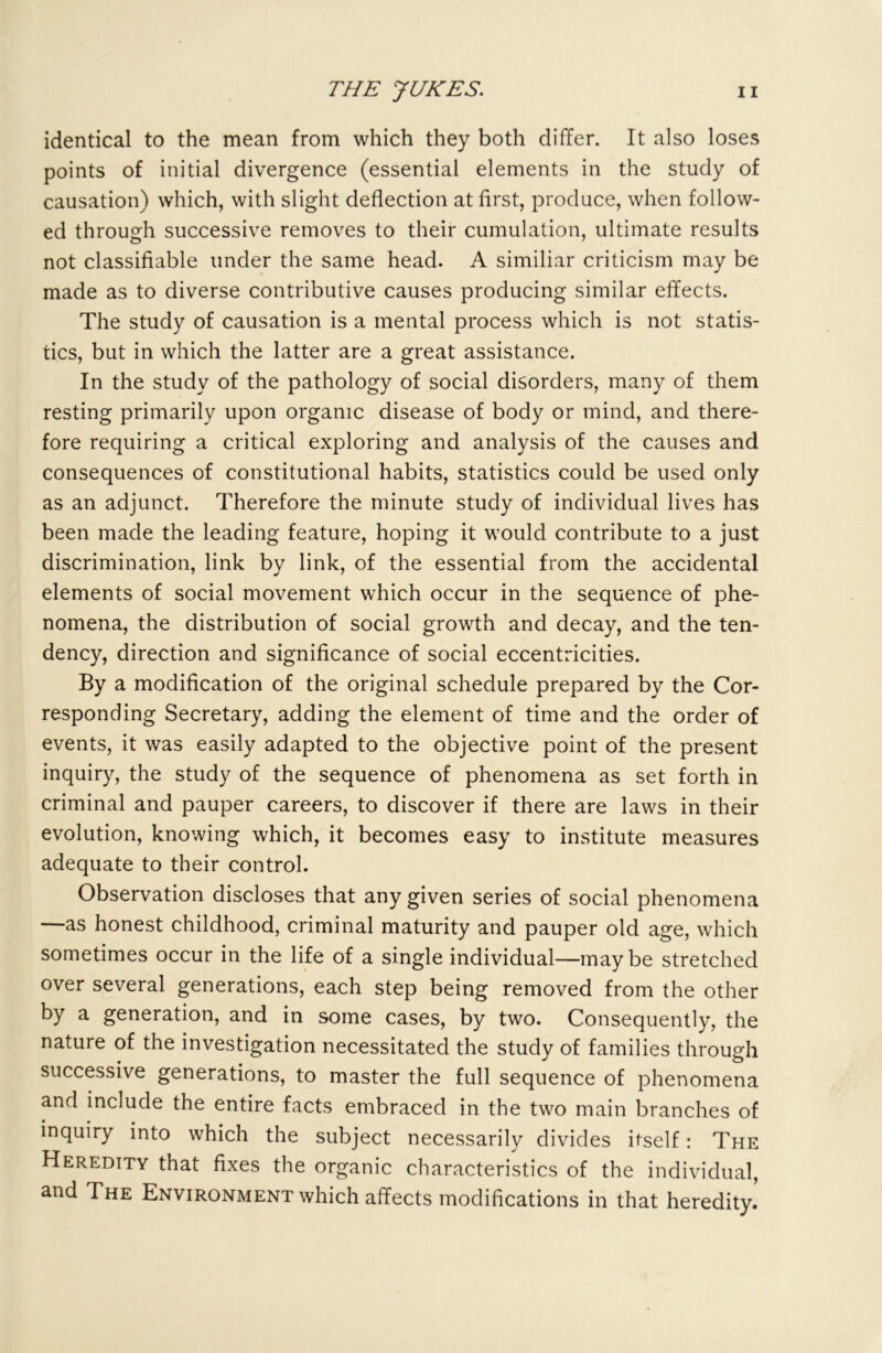 identical to the mean from which they both differ. It also loses points of initial divergence (essential elements in the study of causation) which, with slight deflection at first, produce, when follow- ed through successive removes to their cumulation, ultimate results not classifiable under the same head. A similiar criticism may be made as to diverse contributive causes producing similar effects. The study of causation is a mental process which is not statis- tics, but in which the latter are a great assistance. In the study of the pathology of social disorders, many of them resting primarily upon organic disease of body or mind, and there- fore requiring a critical exploring and analysis of the causes and consequences of constitutional habits, statistics could be used only as an adjunct. Therefore the minute study of individual lives has been made the leading feature, hoping it would contribute to a just discrimination, link by link, of the essential from the accidental elements of social movement which occur in the sequence of phe- nomena, the distribution of social growth and decay, and the ten- dency, direction and significance of social eccentricities. By a modification of the original schedule prepared by the Cor- responding Secretary, adding the element of time and the order of events, it was easily adapted to the objective point of the present inquiry, the study of the sequence of phenomena as set forth in criminal and pauper careers, to discover if there are laws in their evolution, knowing which, it becomes easy to institute measures adequate to their control. Observation discloses that any given series of social phenomena —as honest childhood, criminal maturity and pauper old age, which sometimes occur in the life of a single individual—maybe stretched over several generations, each step being removed from the other by a generation, and in some cases, by two. Consequently, the nature of the investigation necessitated the study of families through successive generations, to master the full sequence of phenomena and include the entire facts embraced in the two main branches of inquiry into which the subject necessarily divides itself: The Heredity that fixes the organic characteristics of the individual, and The Environment which affects modifications in that heredity.’