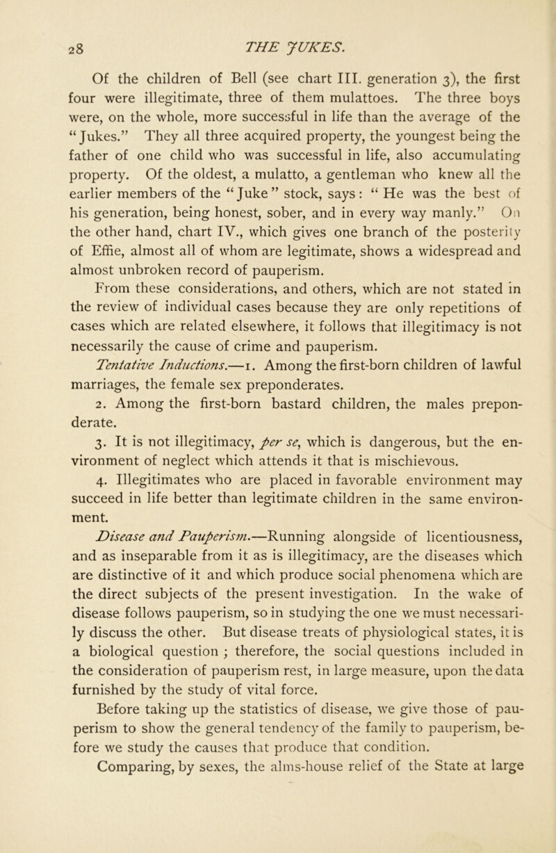 Of the children of Bell (see chart III. generation 3), the first four were illegitimate, three of them mulattoes. The three boys were, on the whole, more successful in life than the average of the “ Jukes.” They all three acquired property, the youngest being the father of one child who was successful in life, also accumulating property. Of the oldest, a mulatto, a gentleman who knew all the earlier members of the “Juke” stock, says: “ He was the best of his generation, being honest, sober, and in every way manly.” On the other hand, chart IV., which gives one branch of the posterity of Effie, almost all of whom are legitimate, shows a widespread and almost unbroken record of pauperism. From these considerations, and others, which are not stated in the review of individual cases because they are only repetitions of cases which are related elsewhere, it follows that illegitimacy is not necessarily the cause of crime and pauperism. Tentative Inductions.—1. Among the first-born children of lawful marriages, the female sex preponderates. 2. Among the first-born bastard children, the males prepon- derate. 3. It is not illegitimacy, per se, which is dangerous, but the en- vironment of neglect which attends it that is mischievous. 4. Illegitimates who are placed in favorable environment may succeed in life better than legitimate children in the same environ- ment. Disease and Pauperism.—Running alongside of licentiousness, and as inseparable from it as is illegitimacy, are the diseases which are distinctive of it and which produce social phenomena which are the direct subjects of the present investigation. In the wake of disease follows pauperism, so in studying the one we must necessari- ly discuss the other. But disease treats of physiological states, it is a biological question ; therefore, the social questions included in the consideration of pauperism rest, in large measure, upon the data furnished by the study of vital force. Before taking up the statistics of disease, we give those of pau- perism to show the general tendency of the family to pauperism, be- fore we study the causes that produce that condition. Comparing, by sexes, the alms-house relief of the State at large