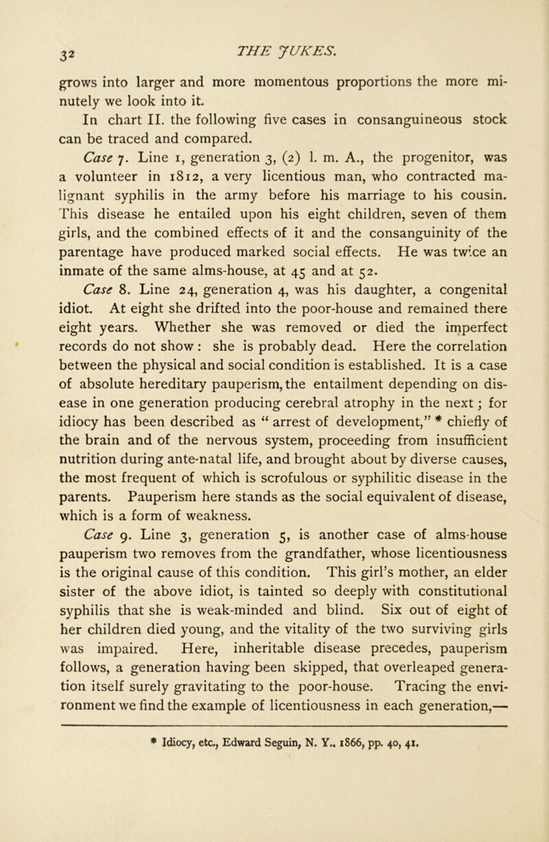 grows into larger and more momentous proportions the more mi- nutely we look into it. In chart II. the following five cases in consanguineous stock can be traced and compared. Case 7. Line 1, generation 3, (2) 1. m. A., the progenitor, was a volunteer in 1812, a very licentious man, who contracted ma- lignant syphilis in the army before his marriage to his cousin. This disease he entailed upon his eight children, seven of them girls, and the combined effects of it and the consanguinity of the parentage have produced marked social effects. He was twice an inmate of the same alms-house, at 45 and at 52. Case 8. Line 24, generation 4, was his daughter, a congenital idiot. At eight she drifted into the poor-house and remained there eight years. Whether she was removed or died the imperfect records do not show : she is probably dead. Here the correlation between the physical and social condition is established. It is a case of absolute hereditary pauperism, the entailment depending on dis- ease in one generation producing cerebral atrophy in the next; for idiocy has been described as “ arrest of development,” * chiefly of the brain and of the nervous system, proceeding from insufficient nutrition during ante-natal life, and brought about by diverse causes, the most frequent of which is scrofulous or syphilitic disease in the parents. Pauperism here stands as the social equivalent of disease, which is a form of weakness. Case 9. Line 3, generation 5, is another case of alms-house pauperism two removes from the grandfather, whose licentiousness is the original cause of this condition. This girl’s mother, an elder sister of the above idiot, is tainted so deeply with constitutional syphilis that she is weak-minded and blind. Six out of eight of her children died young, and the vitality of the two surviving girls was impaired. Here, inheritable disease precedes, pauperism follows, a generation having been skipped, that overleaped genera- tion itself surely gravitating to the poor-house. Tracing the envi- ronment we find the example of licentiousness in each generation,— * Idiocy, etc., Edward Seguin, N. Y.. 1866, pp. 40, 41,