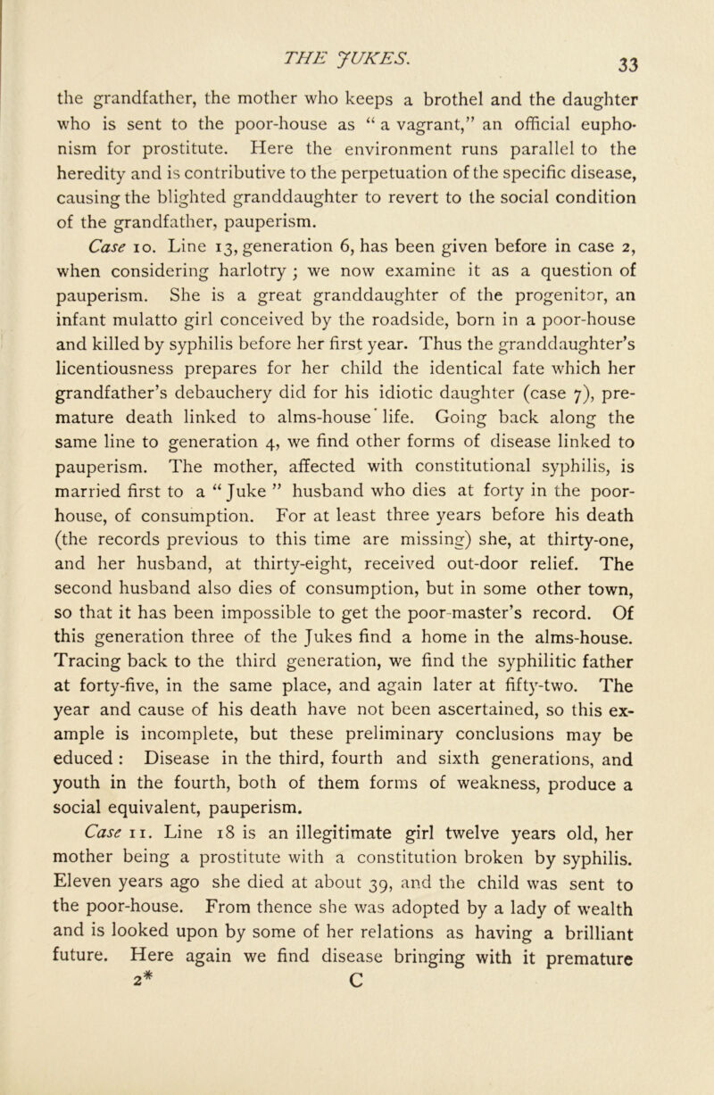 the grandfather, the mother who keeps a brothel and the daughter who is sent to the poor-house as “ a vagrant,” an official eupho* nism for prostitute. Here the environment runs parallel to the heredity and is contributive to the perpetuation of the specific disease, causing the blighted granddaughter to revert to the social condition of the grandfather, pauperism. Case io. Line 13, generation 6, has been given before in case 2, when considering harlotry ; we now examine it as a question of pauperism. She is a great granddaughter of the progenitor, an infant mulatto girl conceived by the roadside, born in a poor-house and killed by syphilis before her first year. Thus the granddaughter’s licentiousness prepares for her child the identical fate which her grandfather’s debauchery did for his idiotic daughter (case 7), pre- mature death linked to alms-house'life. Going back along the same line to generation 4, we find other forms of disease linked to pauperism. The mother, affected with constitutional syphilis, is married first to a “Juke ” husband who dies at forty in the poor- house, of consumption. For at least three years before his death (the records previous to this time are missing) she, at thirty-one, and her husband, at thirty-eight, received out-door relief. The second husband also dies of consumption, but in some other town, so that it has been impossible to get the poor-master’s record. Of this generation three of the Jukes find a home in the alms-house. Tracing back to the third generation, we find the syphilitic father at forty-five, in the same place, and again later at fifty-two. The year and cause of his death have not been ascertained, so this ex- ample is incomplete, but these preliminary conclusions may be educed : Disease in the third, fourth and sixth generations, and youth in the fourth, both of them forms of weakness, produce a social equivalent, pauperism. Case 11. Line 18 is an illegitimate girl twelve years old, her mother being a prostitute with a constitution broken by syphilis. Eleven years ago she died at about 39, and the child was sent to the poor-house. From thence she was adopted by a lady of wealth and is looked upon by some of her relations as having a brilliant future. Here again we find disease bringing with it premature 2* C