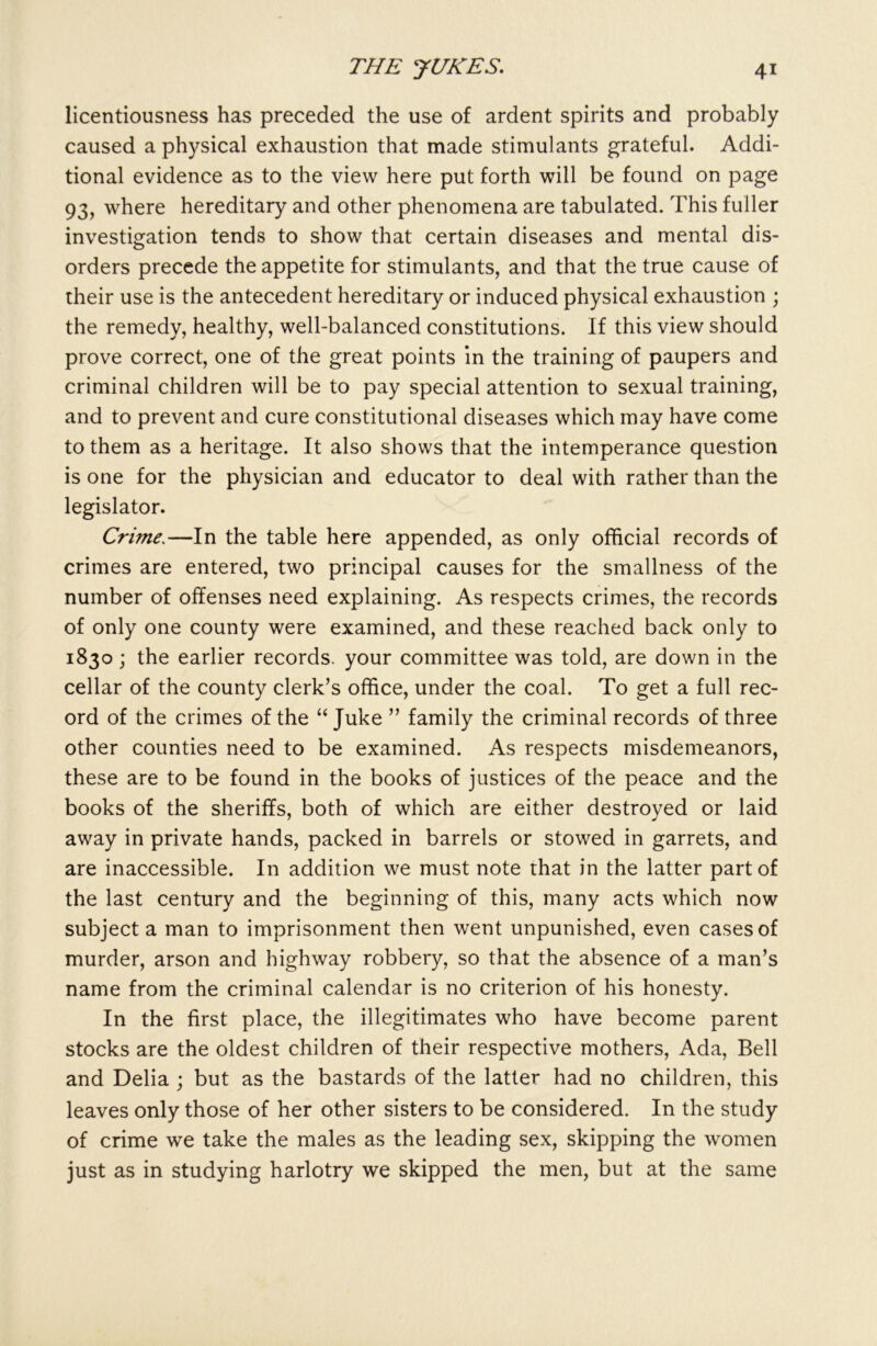 licentiousness has preceded the use of ardent spirits and probably caused a physical exhaustion that made stimulants grateful. Addi- tional evidence as to the view here put forth will be found on page 93, where hereditary and other phenomena are tabulated. This fuller investigation tends to show that certain diseases and mental dis- orders precede the appetite for stimulants, and that the true cause of their use is the antecedent hereditary or induced physical exhaustion ; the remedy, healthy, well-balanced constitutions. If this view should prove correct, one of the great points in the training of paupers and criminal children will be to pay special attention to sexual training, and to prevent and cure constitutional diseases which may have come to them as a heritage. It also shows that the intemperance question is one for the physician and educator to deal with rather than the legislator. Crime.—In the table here appended, as only official records of crimes are entered, two principal causes for the smallness of the number of offenses need explaining. As respects crimes, the records of only one county were examined, and these reached back only to 1830; the earlier records, your committee was told, are down in the cellar of the county clerk’s office, under the coal. To get a full rec- ord of the crimes of the “ Juke ” family the criminal records of three other counties need to be examined. As respects misdemeanors, these are to be found in the books of justices of the peace and the books of the sheriffs, both of which are either destroyed or laid away in private hands, packed in barrels or stowed in garrets, and are inaccessible. In addition we must note that in the latter part of the last century and the beginning of this, many acts which now subject a man to imprisonment then went unpunished, even cases of murder, arson and highway robbery, so that the absence of a man’s name from the criminal calendar is no criterion of his honesty. In the first place, the illegitimates who have become parent stocks are the oldest children of their respective mothers, Ada, Bell and Delia ; but as the bastards of the latter had no children, this leaves only those of her other sisters to be considered. In the study of crime we take the males as the leading sex, skipping the women just as in studying harlotry we skipped the men, but at the same