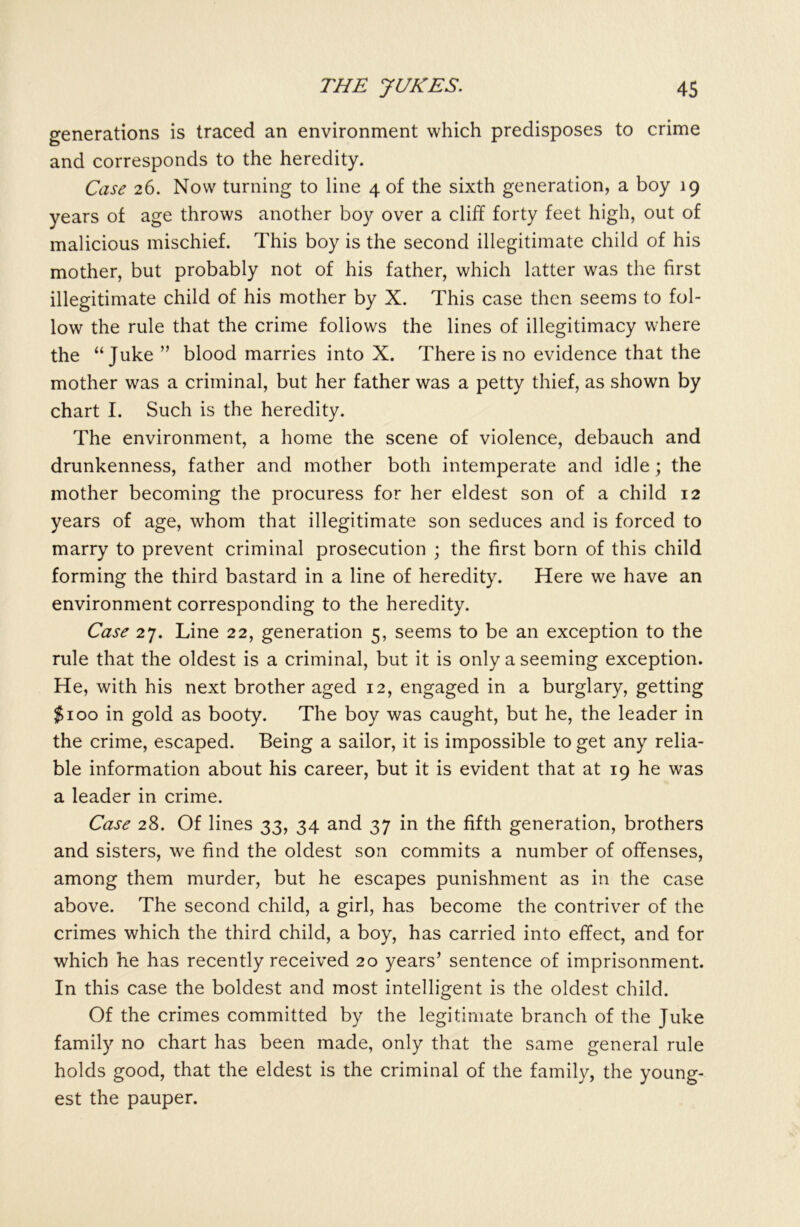 generations is traced an environment which predisposes to crime and corresponds to the heredity. Case 26. Now turning to line 4 of the sixth generation, a boy 19 years of age throws another boy over a cliff forty feet high, out of malicious mischief. This boy is the second illegitimate child of his mother, but probably not of his father, which latter was the first illegitimate child of his mother by X. This case then seems to fol- low the rule that the crime follows the lines of illegitimacy where the “Juke ” blood marries into X. There is no evidence that the mother was a criminal, but her father was a petty thief, as shown by chart I. Such is the heredity. The environment, a home the scene of violence, debauch and drunkenness, father and mother both intemperate and idle; the mother becoming the procuress for her eldest son of a child 12 years of age, whom that illegitimate son seduces and is forced to marry to prevent criminal prosecution ; the first born of this child forming the third bastard in a line of heredity. Here we have an environment corresponding to the heredity. Case 27. Line 22, generation 5, seems to be an exception to the rule that the oldest is a criminal, but it is only a seeming exception. He, with his next brother aged 12, engaged in a burglary, getting $100 in gold as booty. The boy was caught, but he, the leader in the crime, escaped. Being a sailor, it is impossible to get any relia- ble information about his career, but it is evident that at 19 he was a leader in crime. Case 28. Of lines 33, 34 and 37 in the fifth generation, brothers and sisters, we find the oldest son commits a number of offenses, among them murder, but he escapes punishment as in the case above. The second child, a girl, has become the contriver of the crimes which the third child, a boy, has carried into effect, and for which he has recently received 20 years’ sentence of imprisonment. In this case the boldest and most intelligent is the oldest child. Of the crimes committed by the legitimate branch of the Juke family no chart has been made, only that the same general rule holds good, that the eldest is the criminal of the family, the young- est the pauper.