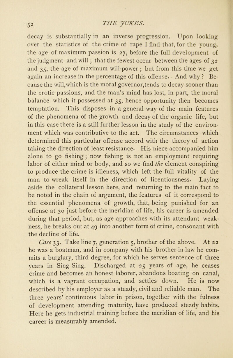 decay is substantially in an inverse progression. Upon looking over the statistics of the crime of rape I find that, for the young, the age of maximum passion is 27, before the full development of the judgment and will; that the fewest occur between the ages of 32 and 35, the age of maximum will-power; but from this time we get again an increase in the percentage of this offense. And why ? Be- cause the will,which is the moral governor,tends to decay sooner than the erotic passions, and the man’s mind has lost, in part, the moral balance which it possessed at 35, hence opportunity then becomes temptation. This disposes in a general way of the main features of the phenomena of the growth and decay of the organic life, but in this case there is a still further lesson in the study of the environ- ment which was contributive to the act. The circumstances which determined this particular offense accord with the theory of action taking the direction of least resistance. His niece accompanied him alone to go fishing; now fishing is not an employment requiring labor of either mind or body, and so we find the element conspiring to produce the crime is idleness, which left the full vitality of the man to wreak itself in the direction of licentiousness. Laying aside the collateral lesson here, and returning to the main fact to be noted in the chain of argument, the features of it correspond to the essential phenomena of growth, that, being punished for an offense at 30 just before the meridian of life, his career is amended during that period, but, as age approaches with its attendant weak- ness, he breaks out at 49 into another form of crime, consonant with the decline of life. Case $3. Take line 7, generation 5, brother of the above. At 22 he was a boatman, and in company with his brother-in-law he com- mits a burglary, third degree, for which he serves sentence of three years in Sing Sing. Discharged at 25 years of age, he ceases crime and becomes an honest laborer, abandons boating on canal, which is a vagrant occupation, and settles down. He is now described by his employer as a steady, civil and reliable man. The three years’ continuous labor in prison, together with the fulness of development attending maturity, have produced steady habits. Here he gets industrial training before the meridian of life, and his career is measurably amended.