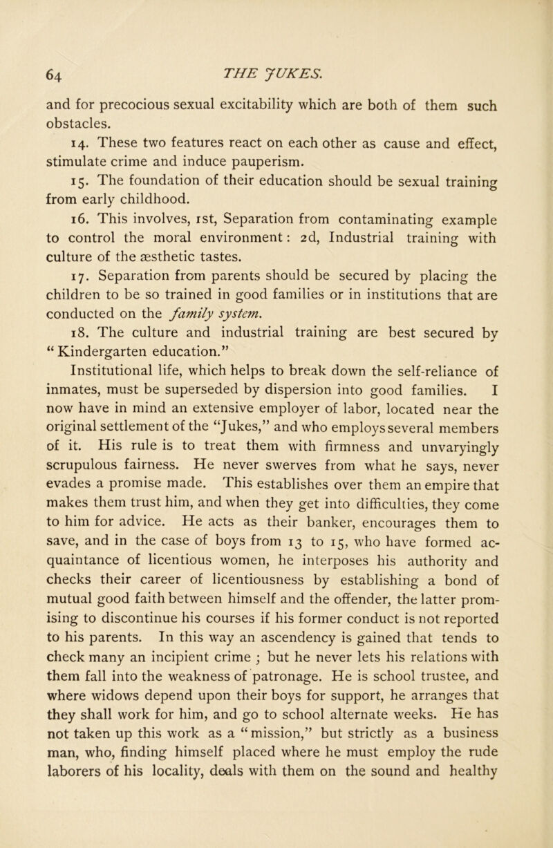 and for precocious sexual excitability which are both of them such obstacles. 14. These two features react on each other as cause and effect, stimulate crime and induce pauperism. 15. The foundation of their education should be sexual training from early childhood. 16. This involves, 1st, Separation from contaminating example to control the moral environment: 2d, Industrial training with culture of the aesthetic tastes. 17. Separation from parents should be secured by placing the children to be so trained in good families or in institutions that are conducted on the family system. 18. The culture and industrial training are best secured by “Kindergarten education.” Institutional life, which helps to break down the self-reliance of inmates, must be superseded by dispersion into good families. I now have in mind an extensive employer of labor, located near the original settlement of the “Jukes,” and who employs several members of it. His rule is to treat them with firmness and unvaryingly scrupulous fairness. He never swerves from what he says, never evades a promise made. This establishes over them an empire that makes them trust him, and when they get into difficulties, they come to him for advice. He acts as their banker, encourages them to save, and in the case of boys from 13 to 15, who have formed ac- quaintance of licentious women, he interposes his authority and checks their career of licentiousness by establishing a bond of mutual good faith between himself and the offender, the latter prom- ising to discontinue his courses if his former conduct is not reported to his parents. In this wray an ascendency is gained that tends to check many an incipient crime ; but he never lets his relations with them fall into the weakness of patronage. He is school trustee, and where widows depend upon their boys for support, he arranges that they shall work for him, and go to school alternate weeks. He has not taken up this work as a “ mission,” but strictly as a business man, who, finding himself placed where he must employ the rude laborers of his locality, deals with them on the sound and healthy