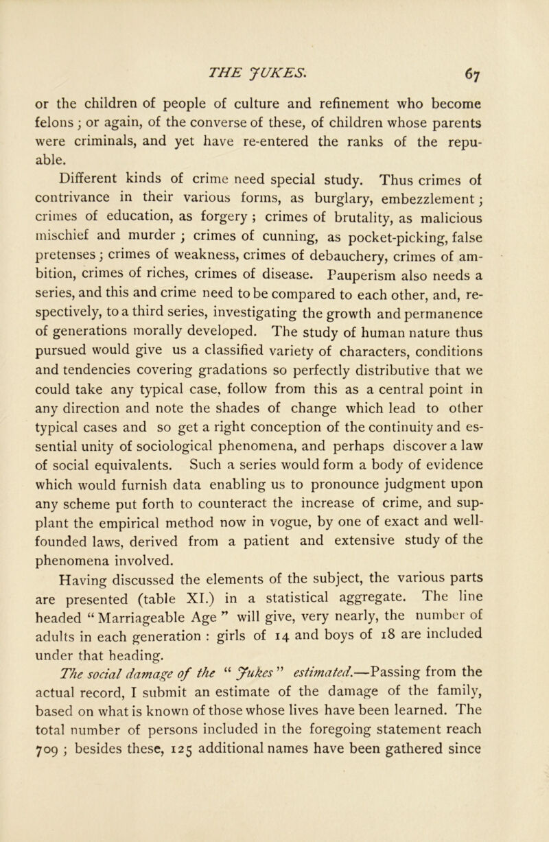 or the children of people of culture and refinement who become felons; or again, of the converse of these, of children whose parents were criminals, and yet have re-entered the ranks of the repu- able. Different kinds of crime need special study. Thus crimes of contrivance in their various forms, as burglary, embezzlement; crimes of education, as forgery ; crimes of brutality, as malicious mischief and murder ; crimes of cunning, as pocket-picking, false pretenses; crimes of weakness, crimes of debauchery, crimes of am- bition, crimes of riches, crimes of disease. Pauperism also needs a series, and this and crime need to be compared to each other, and, re- spectively, to a third series, investigating the growth and permanence of generations morally developed. The study of human nature thus pursued would give us a classified variety of characters, conditions and tendencies covering gradations so perfectly distributive that we could take any typical case, follow from this as a central point in any direction and note the shades of change which lead to other typical cases and so get a right conception of the continuity and es- sential unity of sociological phenomena, and perhaps discover a law of social equivalents. Such a series would form a body of evidence which would furnish data enabling us to pronounce judgment upon any scheme put forth to counteract the increase of crime, and sup- plant the empirical method now in vogue, by one of exact and well- founded laws, derived from a patient and extensive study of the phenomena involved. Having discussed the elements of the subject, the various parts are presented (table XI.) in a statistical aggregate. The line headed “ Marriageable Age ” will give, very nearly, the number of adults in each generation : girls of 14 and boys of 18 are included under that heading. The social damage of the “ Jukes ” estimated.—Passing from the actual record, I submit an estimate of the damage of the family, based on what is known of those whose lives have been learned. The total number of persons included in the foregoing statement reach 709 ; besides these, 125 additional names have been gathered since