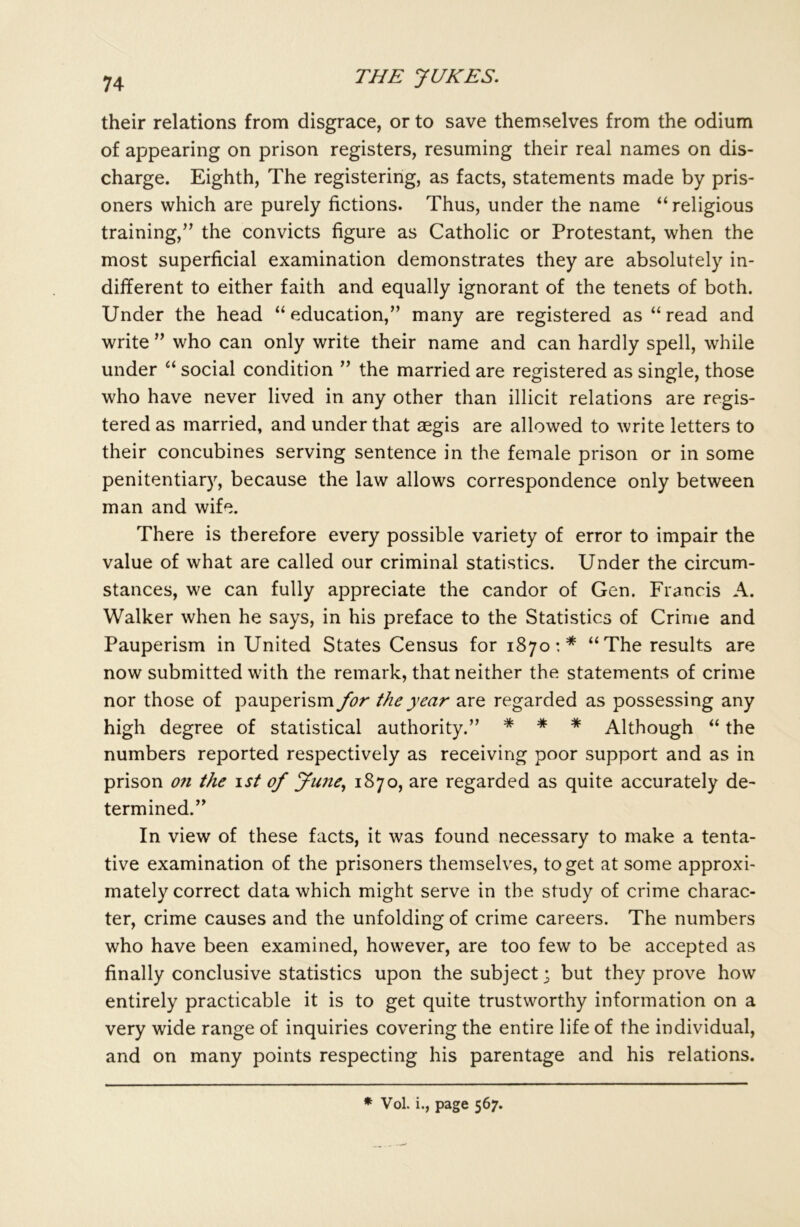 their relations from disgrace, or to save themselves from the odium of appearing on prison registers, resuming their real names on dis- charge. Eighth, The registering, as facts, statements made by pris- oners which are purely fictions. Thus, under the name “religious training,” the convicts figure as Catholic or Protestant, when the most superficial examination demonstrates they are absolutely in- different to either faith and equally ignorant of the tenets of both. Under the head “education,” many are registered as “read and write ” who can only write their name and can hardly spell, while under “ social condition ” the married are registered as single, those who have never lived in any other than illicit relations are regis- tered as married, and under that aegis are allowed to write letters to their concubines serving sentence in the female prison or in some penitentiary, because the law allows correspondence only between man and wife. There is therefore every possible variety of error to impair the value of what are called our criminal statistics. Under the circum- stances, we can fully appreciate the candor of Gen. Francis A. Walker when he says, in his preface to the Statistics of Crime and Pauperism in United States Census for 1870 : * “The results are now submitted with the remark, that neither the statements of crime nor those of pauperism for the year are regarded as possessing any high degree of statistical authority.” * * * Although “ the numbers reported respectively as receiving poor support and as in prison on the 1st of June, 1870, are regarded as quite accurately de- termined.” In view of these facts, it was found necessary to make a tenta- tive examination of the prisoners themselves, to get at some approxi- mately correct data which might serve in the study of crime charac- ter, crime causes and the unfolding of crime careers. The numbers who have been examined, however, are too few to be accepted as finally conclusive statistics upon the subject; but they prove how entirely practicable it is to get quite trustworthy information on a very wide range of inquiries covering the entire life of the individual, and on many points respecting his parentage and his relations. * Vol. i., page 567.