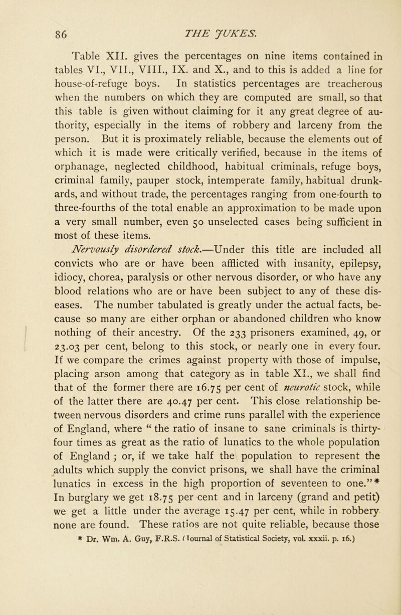 Table XII. gives the percentages on nine items contained in tables VI., VII., VIII., IX. and X., and to this is added a line for house-of-refuge boys. In statistics percentages are treacherous when the numbers on which they are computed are small, so that this table is given without claiming for it any great degree of au- thority, especially in the items of robbery and larceny from the person. But it is proximately reliable, because the elements out of which it is made were critically verified, because in the items of orphanage, neglected childhood, habitual criminals, refuge boys, criminal family, pauper stock, intemperate family, habitual drunk- ards, and without trade, the percentages ranging from one-fourth to three-fourths of the total enable an approximation to be made upon a very small number, even 50 unselected cases being sufficient in most of these items. Nervously disordered stock.—Under this title are included all convicts who are or have been afflicted with insanity, epilepsy, idiocy, chorea, paralysis or other nervous disorder, or who have any blood relations who are or have been subject to any of these dis- eases. The number tabulated is greatly under the actual facts, be- cause so many are either orphan or abandoned children who know nothing of their ancestry. Of the 233 prisoners examined, 49, or 23.03 per cent, belong to this stock, or nearly one in every four. If we compare the crimes against property with those of impulse, placing arson among that category as in table XI., we shall find that of the former there are 16.75 Per cent neurotic stock, while of the latter there are 40.47 per cent. This close relationship be- tween nervous disorders and crime runs parallel with the experience of England, where “ the ratio of insane to sane criminals is thirty- four times as great as the ratio of lunatics to the whole population of England ; or, if we take half the population to represent the adults which supply the convict prisons, we shall have the criminal lunatics in excess in the high proportion of seventeen to one.”* In burglary we get 18.75 Per cent and larceny (grand and petit) we get a little under the average 15.47 per cent, while in robbery none are found. These ratios are not quite reliable, because those * Dr. Wm. A. Guy, F.R.S. fTournal of Statistical Society, vol. xxxii. p. 16.)