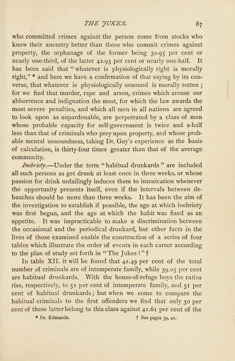 who committed crimes against the person come from stocks who know their ancestry better than those who commit crimes against property, the orphanage of the former being 30.95 per cent or nearly one-third, of the latter 42.93 per cent or nearly one-half. It has been said that “ whatever is physiologically right is morally right,” * and here we have a confirmation of that saying by its con- verse, that whatever is physiologically unsound is morally rotten ; for we find that murder, rape and arson, crimes which arouse our abhorrence and indignation the most, for which the law awards the most severe penalties, and which all men in all nations are agreed to look upon as unpardonable, are perpetrated by a class of men whose probable capacity for self-government is twice and a-half less than that of criminals who prey upon property, and whose prob- able mental unsoundness, taking Dr. Guy’s experience as the basis of calculation, is thirty-four times greater than that of the average community. Ineb?'iety.—Under the term “habitual drunkards ” are included all such persons as get drunk at least once in three weeks, or whose passion for drink unfailingly induces them to intoxication whenever the opportunity presents itself, even if the intervals between de- bauches should be more than three weeks. It has been the aim of the investigation to establish if possible, the age at which inebriety was first begun, and the age at which the habit was fixed as an appetite. It was impracticable to make a discrimination between the occasional and the periodical drunkard, but other facts in the lives of those examined enable the construction of a series of four tables which illustrate the order of events in each career according to the plan of study set forth in “ The Jukes ! ” f In table XII. it will be found that 42.49 per cent of the total number of criminals are of intemperate family, while 39.05 per cent are habitual drunkards. With the house-of-refuge boys the ratios rise, respectively, to 51 per cent of intemperate family, and 51 per cent of habitual drunkards; but when we come to compare the habitual criminals to the first offenders we find that only 30 per cent of these latter belong to this class against 42.61 per cent of the * Dr. Edmunds. f See pages 39, 41.