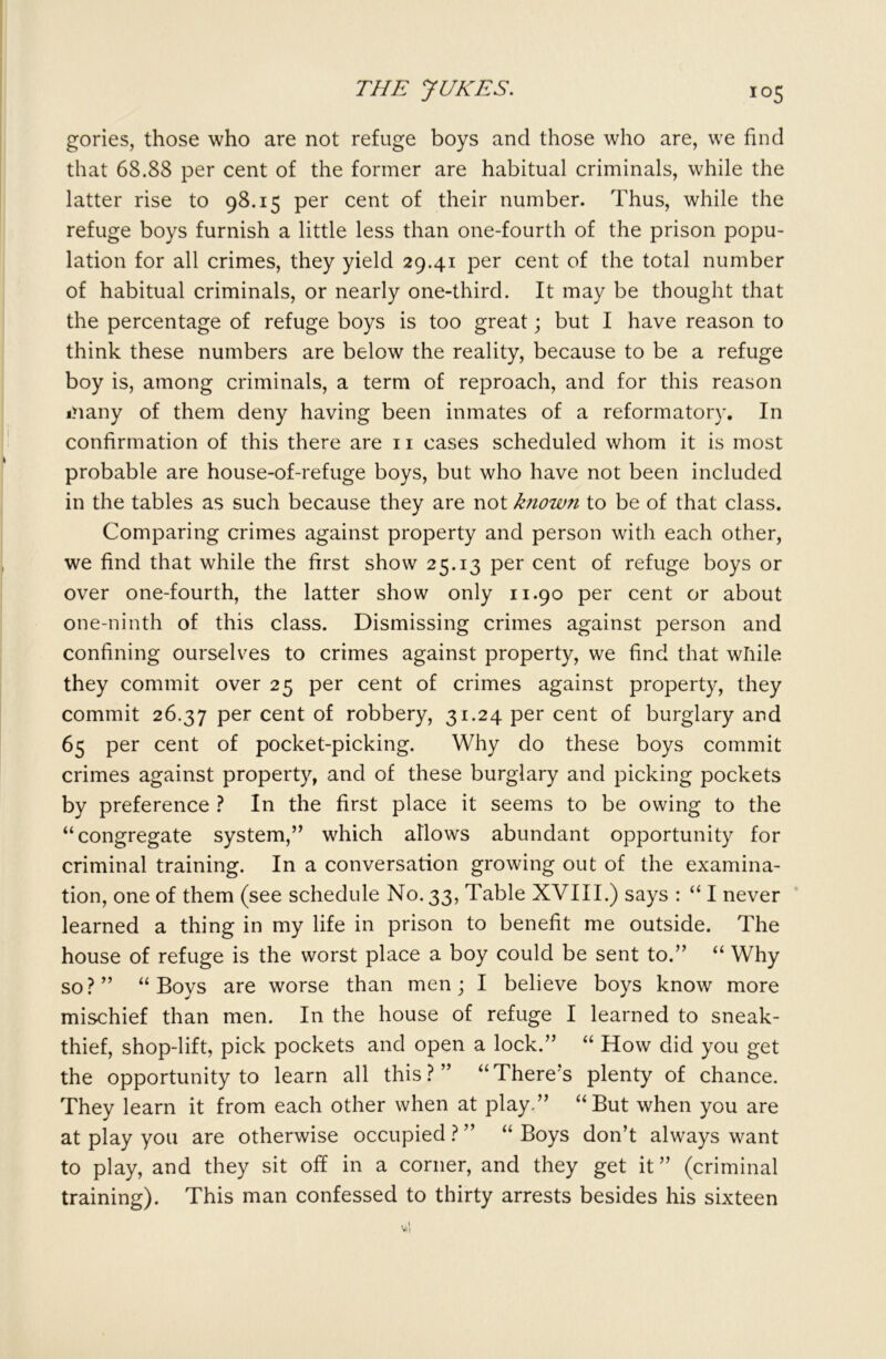 gories, those who are not refuge boys and those who are, we find that 68.88 per cent of the former are habitual criminals, while the latter rise to 98.15 per cent of their number. Thus, while the refuge boys furnish a little less than one-fourth of the prison popu- lation for all crimes, they yield 29.41 per cent of the total number of habitual criminals, or nearly one-third. It may be thought that the percentage of refuge boys is too great; but I have reason to think these numbers are below the reality, because to be a refuge boy is, among criminals, a term of reproach, and for this reason many of them deny having been inmates of a reformatory. In confirmation of this there are 11 cases scheduled whom it is most probable are house-of-refuge boys, but who have not been included in the tables as such because they are not k?iow?i to be of that class. Comparing crimes against property and person with each other, we find that while the first show 25.13 per cent of refuge boys or over one-fourth, the latter show only 11.90 per cent or about one-ninth of this class. Dismissing crimes against person and confining ourselves to crimes against property, we find that while they commit over 25 per cent of crimes against property, they commit 26.37 Per cent robbery, 31.24 per cent of burglary and 65 per cent of pocket-picking. Why do these boys commit crimes against property, and of these burglary and picking pockets by preference ? In the first place it seems to be owing to the “congregate system,” which atlows abundant opportunity for criminal training. In a conversation growing out of the examina- tion, one of them (see schedule No. 33, Table XVIII.) says : “ I never learned a thing in my life in prison to benefit me outside. The house of refuge is the worst place a boy could be sent to.” “ Why so?” “Boys are worse than men; I believe boys know more mischief than men. In the house of refuge I learned to sneak- thief, shop-lift, pick pockets and open a lock.” “ How did you get the opportunity to learn all this?” “There's plenty of chance. They learn it from each other when at play.” “But when you are at play you are otherwise occupied ? ” “ Boys don’t always want to play, and they sit oh in a corner, and they get it ” (criminal training). This man confessed to thirty arrests besides his sixteen