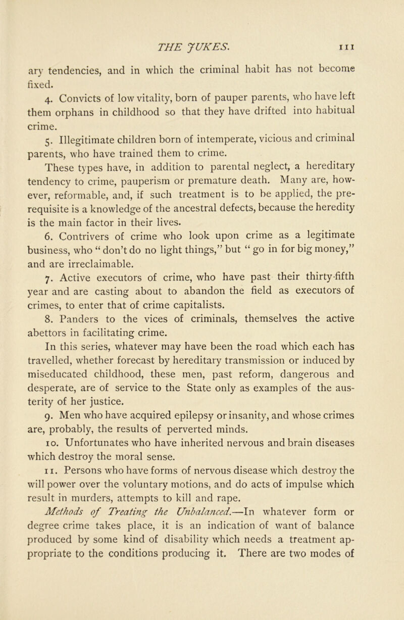 ary tendencies, and in which the criminal habit has not become fixed. 4. Convicts of low vitality, born of pauper parents, who have left them orphans in childhood so that they have drifted into habitual crime. 5. Illegitimate children born of intemperate, vicious and criminal parents, who have trained them to crime. These types have, in addition to parental neglect, a hereditary tendency to crime, pauperism or premature death. Many are, how- ever, reformable, and, if such treatment is to be applied, the pre- requisite is a knowledge of the ancestral defects, because the heredity is the main factor in their lives. 6. Contrivers of crime who look upon crime as a legitimate business, who “ don’t do no light things,” but “ go in for big money,” and are irreclaimable. 7. Active executors of crime, who have past their thirty-fifth year and are casting about to abandon the field as executors of crimes, to enter that of crime capitalists. 8. Panders to the vices of criminals, themselves the active abettors in facilitating crime. In this series, whatever may have been the road which each has travelled, whether forecast by hereditary transmission or induced by miseducated childhood, these men, past reform, dangerous and desperate, are of service to the State only as examples of the aus- terity of her justice. 9. Men who have acquired epilepsy or insanity, and whose crimes are, probably, the results of perverted minds. 10. Unfortunates who have inherited nervous and brain diseases which destroy the moral sense. 11. Persons who have forms of nervous disease which destroy the will power over the voluntary motions, and do acts of impulse which result in murders, attempts to kill and rape. Methods of Treating the Unbalanced.—In whatever form or degree crime takes place, it is an indication of want of balance produced by some kind of disability which needs a treatment ap- propriate to the conditions producing it. There are two modes of