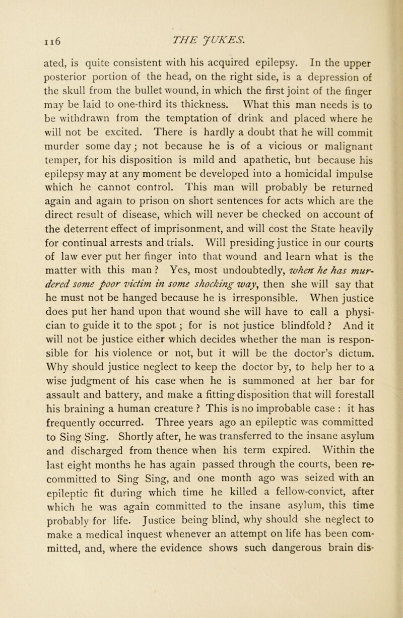 ated, is quite consistent with his acquired epilepsy. In the upper posterior portion of the head, on the right side, is a depression of the skull from the bullet wound, in which the first joint of the finger may be laid to one-third its thickness. What this man needs is to be withdrawn from the temptation of drink and placed where he will not be excited. There is hardly a doubt that he will commit murder some day; not because he is of a vicious or malignant temper, for his disposition is mild and apathetic, but because his epilepsy may at any moment be developed into a homicidal impulse which he cannot control. This man will probably be returned again and again to prison on short sentences for acts which are the direct result of disease, which will never be checked on account of the deterrent effect of imprisonment, and will cost the State heavily for continual arrests and trials. Will presiding justice in our courts of law ever put her finger into that wound and learn what is the matter with this man ? Yes, most undoubtedly, when he has ?nur- dered some poor victim in some shocking way, then she will say that he must not be hanged because he is irresponsible. When justice does put her hand upon that wound she will have to call a physi- cian to guide it to the spot; for is not justice blindfold ? And it will not be justice either which decides whether the man is respon- sible for his violence or not, but it will be the doctor’s dictum. Why should justice neglect to keep the doctor by, to help her to a wise judgment of his case when he is summoned at her bar for assault and battery, and make a fitting disposition that will forestall his braining a human creature ? This is no improbable case : it has frequently occurred. Three years ago an epileptic was committed to Sing Sing. Shortly after, he was transferred to the insane asylum and discharged from thence when his term expired. Within the last eight months he has again passed through the courts, been re- committed to Sing Sing, and one month ago was seized with an epileptic fit during which time he killed a fellow-convict, after which he was again committed to the insane asylum, this time probably for life. Justice being blind, why should she neglect to make a medical inquest whenever an attempt on life has been com- mitted, and, where the evidence shows such dangerous brain dis-