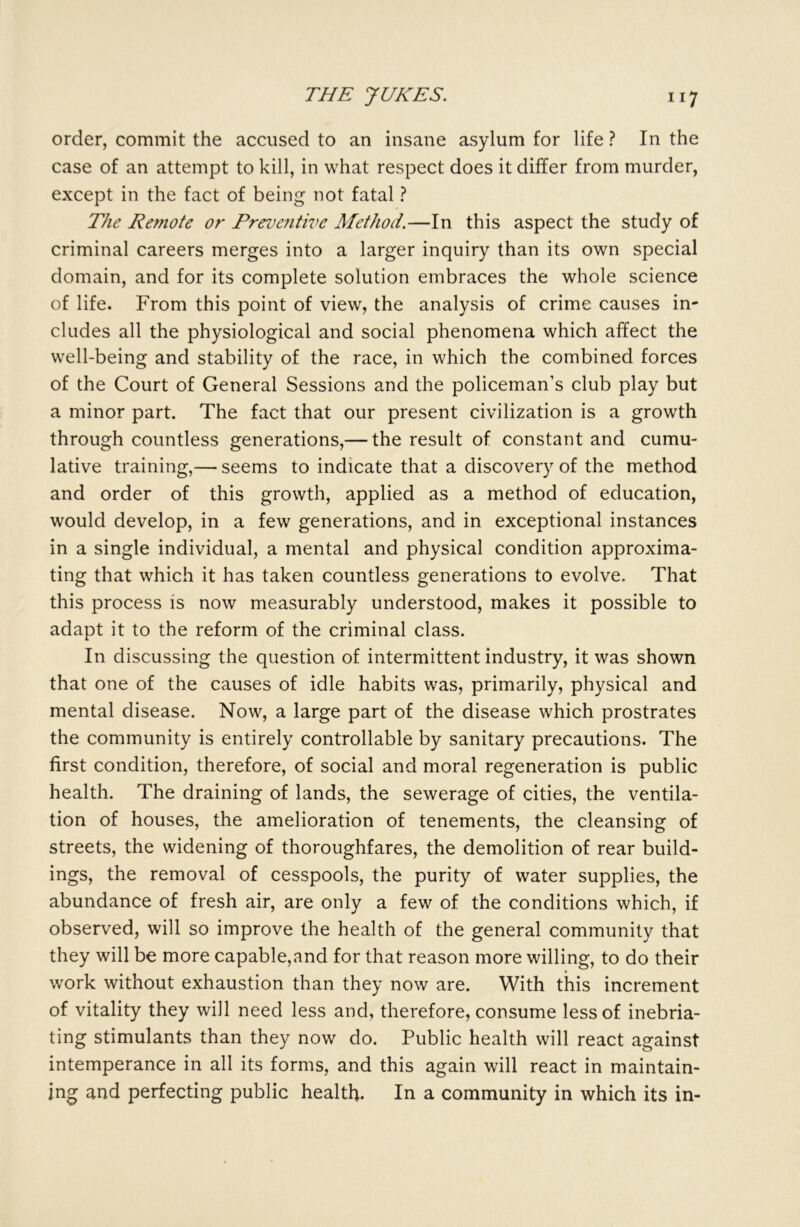 order, commit the accused to an insane asylum for life ? In the case of an attempt to kill, in what respect does it differ from murder, except in the fact of being not fatal ? The Remote or Preventive Method.—In this aspect the study of criminal careers merges into a larger inquiry than its own special domain, and for its complete solution embraces the whole science of life. From this point of view, the analysis of crime causes in- cludes all the physiological and social phenomena which affect the well-being and stability of the race, in which the combined forces of the Court of General Sessions and the policeman’s club play but a minor part. The fact that our present civilization is a growth through countless generations,— the result of constant and cumu- lative training,— seems to indicate that a discovery of the method and order of this growth, applied as a method of education, would develop, in a few generations, and in exceptional instances in a single individual, a mental and physical condition approxima- ting that which it has taken countless generations to evolve. That this process is now measurably understood, makes it possible to adapt it to the reform of the criminal class. In discussing the question of intermittent industry, it was shown that one of the causes of idle habits was, primarily, physical and mental disease. Now, a large part of the disease which prostrates the community is entirely controllable by sanitary precautions. The first condition, therefore, of social and moral regeneration is public health. The draining of lands, the sewerage of cities, the ventila- tion of houses, the amelioration of tenements, the cleansing of streets, the widening of thoroughfares, the demolition of rear build- ings, the removal of cesspools, the purity of water supplies, the abundance of fresh air, are only a few of the conditions which, if observed, will so improve the health of the general community that they will be more capable,and for that reason more willing, to do their work without exhaustion than they now are. With this increment of vitality they will need less and, therefore, consume less of inebria- ting stimulants than they now do. Public health will react against intemperance in all its forms, and this again will react in maintain- ing and perfecting public health. In a community in which its in-