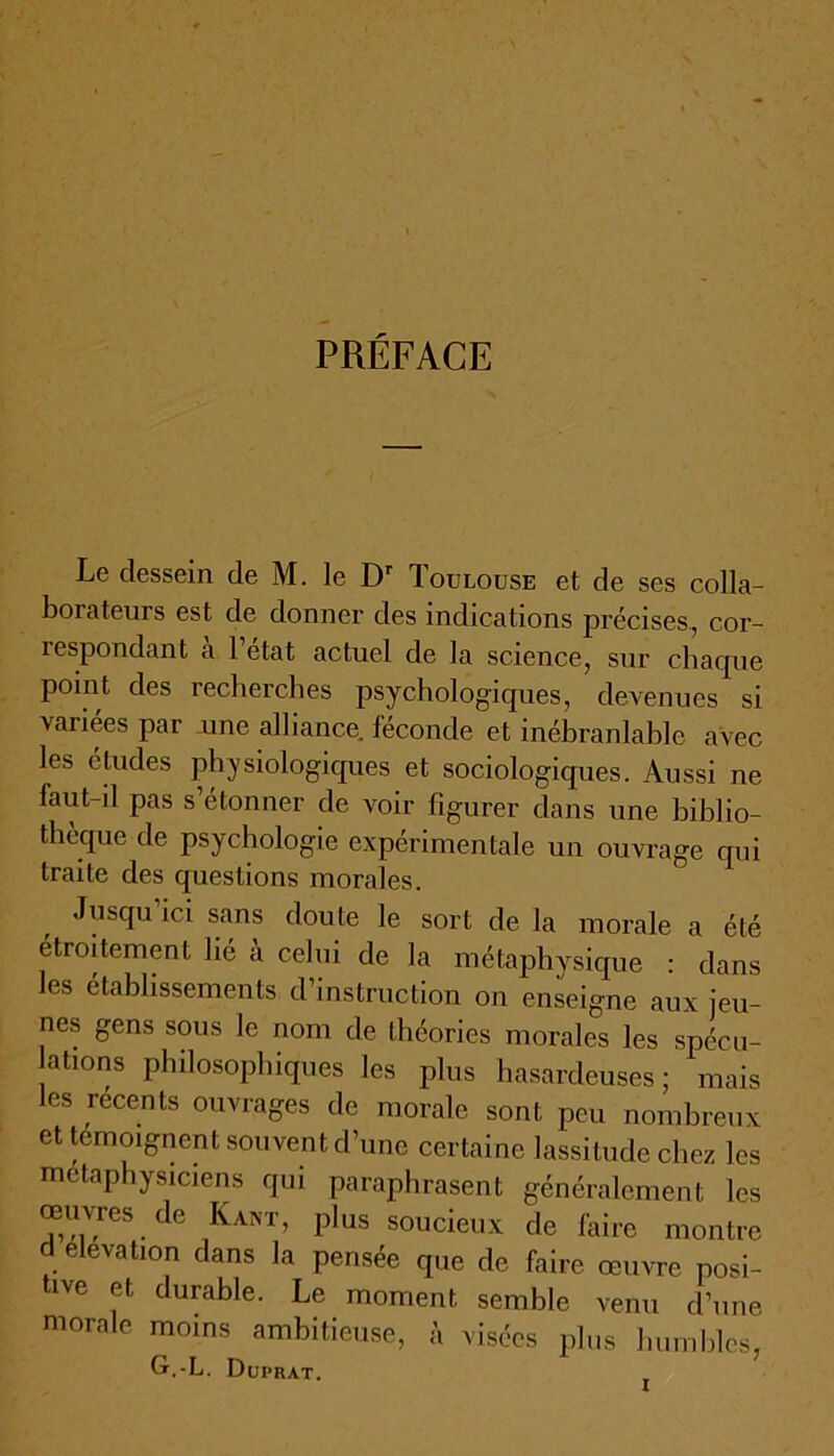 PRÉFACE Le dessein de M. le Dr Toulouse et de ses colla- borateurs est de donner des indications précises, cor- icspondant a 1 état actuel de la science, sur chaque point des recherches psychologiques, devenues si vaiiees par une alliance, fécondé et inébranlable avec les éludes physiologiques et sociologiques. Aussi ne faut-il pas s étonner de voir figurer dans une biblio- thèque de psychologie expérimentale un ouvrage qui traite des questions morales. Jusqu’ici sans doute le sort de la morale a été étroitement lié à celui de la métaphysique : dans les établissements d’instruction on enseigne aux jeu- nes gens sous le nom de théories morales les spécu- lations philosophiques les plus hasardeuses; mais les recents ouvrages de morale sont peu nombreux et témoignent souvent d’une certaine lassitude chez les métaphysiciens qui paraphrasent généralement les œuvres de Kant, plus soucieux de faire montre d élévation dans la pensée que de faire œuvre posi- ive et durable. Le moment semble venu d’une morale moins ambitieuse, à visées plus humbles, G.-L. Duprat.