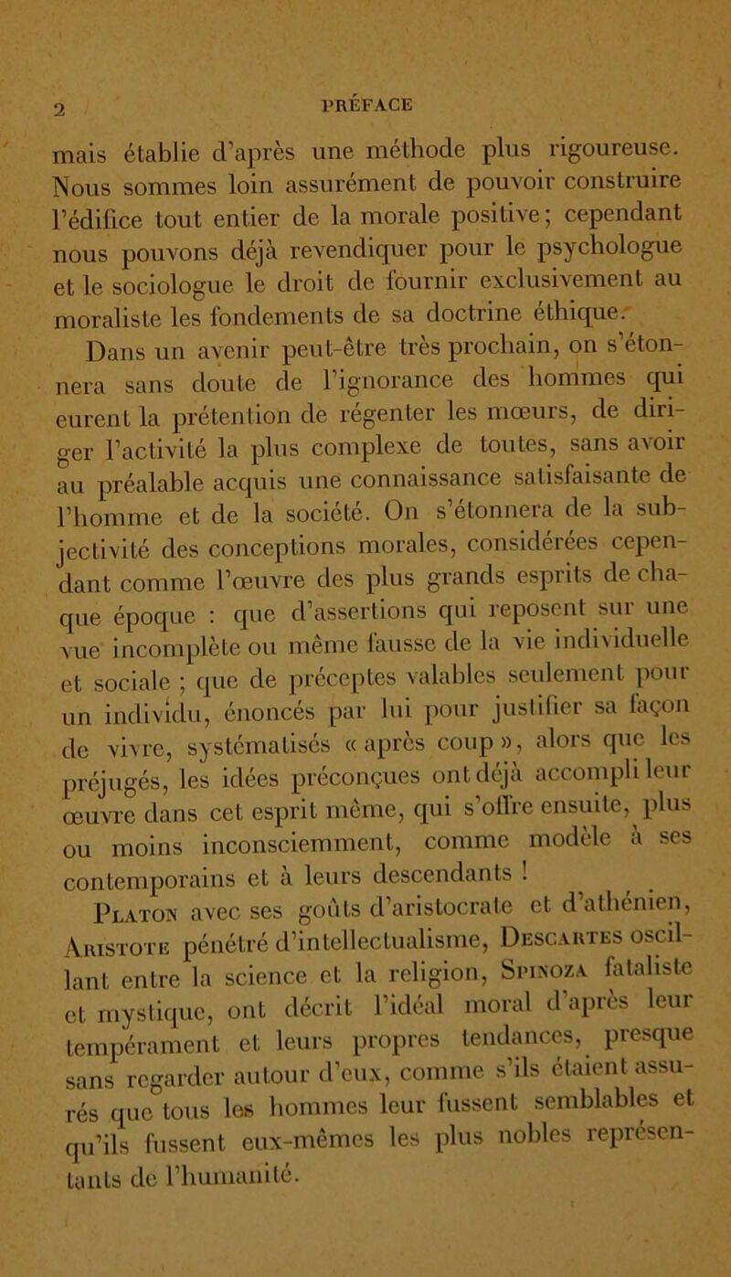 mais établie d’après une méthode plus rigoureuse. Nous sommes loin assurément de pouvoir construire l’édifice tout entier de la morale positive ; cependant nous pouvons déjà revendiquer pour le psychologue et le sociologue le droit de fournir exclusivement au moraliste les fondements de sa doctrine éthique. Dans un avenir peut-être très prochain, on s éton- nera sans doute de 1 ignorance des hommes qui eurent la prétention de régenter les mœurs, de diri- ger l’activité la plus complexe de toutes, sans avoir au préalable acquis une connaissance satisfaisante de l’homme et de la société. On s’étonnera de la sub- jectivité des conceptions morales, considérées cepen- dant comme l’œuvre des plus grands esprits de cha- que époque : que d’assertions qui reposent sm une vue incomplète ou meme fausse de la vie indi\iduelle et sociale ; que de préceptes valables seulement pour un individu, énoncés par lui pour justifier sa façon de vivre, systématisés «après coup», alors que les préjugés, les idées préconçues ont déjà accompli leur œuvre dans cet esprit même, qui s’ofi're ensuite, plus ou moins inconsciemment, comme modèle a ses contemporains et à leurs descendants ! Platon avec ses goûts d’aristocrate et d athénien, Aristote pénétré d’intellectualisme, Descartes oscil- lant entre la science et la religion, Spinoza fataliste et mystique, ont décrit l’idéal moral d’après leur tempérament et leurs propres tendances, presque sans regarder autour d’eux, comme s’ils étaient assu- rés que tous les hommes leur fussent semblables et qu’ils fussent eux-mêmes les plus nobles représen- tants de l’humanité.