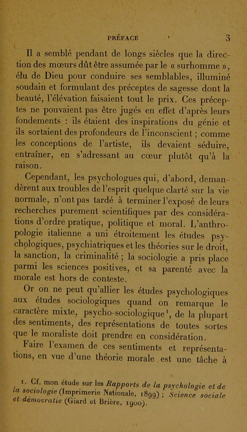Il a semblé pendant de longs siècles que la direc- tion des mœurs dût être assumée par le « surhomme », élu de Dieu pour conduire ses semblables, illuminé soudain et formulant des préceptes de sagesse dont la beauté, l’élévation faisaient tout le prix. Ces précep- tes ne pouvaient pas être jugés en effet d’après leurs fondements : ils étaient des inspirations du génie et ds sortaient des profondeurs de l’inconscient ; comme les conceptions de l’artiste, ils devaient séduire, entraîner, en s’adressant au cœur plutôt qu’à la raison. Cependant, les psychologues qui, d’abord, deman- dèrent aux troubles de l’esprit quelque clarté sur la vie normale, n ont pas tarde a terminer l’exposé de leurs recherches purement scientifiques par des considéra- tions d’ordre pratique, politique et moral. L’anthro- pologie italienne a uni etroitement les études psy- chologiques, psychiatriques et les théories sur le droit, la sanction, la criminalité ■ la sociologie a pris place parmi les sciences positives, et sa parenté avec la morale est hors de conteste. Or on ne peut qu’allier les études psychologiques aux études sociologiques quand on remarque le caractère mixte, psycho-sociologique1, de la plupart des sentiments, des représentations de toutes sortes que le moraliste doit prendre en considération. h aire l’examen de ces sentiments et représenta- tions, en vue d’une théorie morale est une tâche à i. Cf mon étude sur les Rapports de La psychologie et de la sociologie (Imprimerie Nationale, 1899) ; Science et démocratie (Giard et Brière, lyuoj